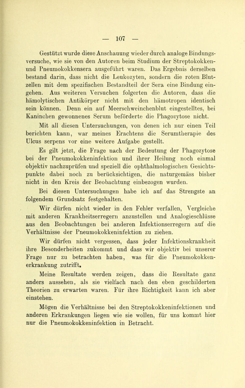 Gestützt wurde diese Anschauung wieder durch analoge Bindungs- versuche, wie sie von den Autoren beim Studium der Streptokokken- und Pneumokokkensera ausgeführt waren. Das Ergebnis derselben bestand darin, dass nicht die Leukozyten, sondern die roten Blut- zellen mit dem spezifischen Bestandteil der Sera eine Bindung ein- gehen. Aus weiteren Versuchen folgerten die Autoren, dass die hämolytischen Antikörper nicht mit den hämotropen identisch sein können. Denn ein auf Meerschweinchenblut eingestelltes, bei Kaninchen gewonnenes Serum beförderte die Phagozytose nicht. Mit all diesen Untersuchungen, von denen ich nur einen Teil berichten kann, war meines Erachtens die Serumtherapie des Ulcus serpens vor eine weitere Aufgabe gestellt. Es gilt jetzt, die Frage nach der Bedeutung der Phagozytose bei der Pneumokokkeninfektion und ihrer Heilung noch einmal objektiv nachzuprüfen und speziell die ophthalmologischen Gesichts- punkte dabei noch zu berücksichtigen, die naturgemäss bisher nicht in den Kreis der Beobachtung einbezogen wurden. Bei diesen Untersuchungen habe ich auf das Strengste an folgendem Grundsatz festgehalten. Wir dürfen nicht wieder in den Fehler verfallen, Vergleiche mit anderen Krankheitserregern anzustellen und Analogieschlüsse aus den Beobachtungen bei anderen Infektionserregern auf die Verhältnisse der Pneumokokkeninfektion zu ziehen. Wir dürfen nicht vergessen, dass jeder Infektionskrankheit ihre Besonderheiten zukommt und dass wir objektiv bei unserer Frage nur zu betrachten haben, was für die Pneumokokken- erkrankung zutrifft. Meine Besultate werden zeigen, dass die Resultate ganz anders aussehen, als sie vielfach nach den eben geschilderten Theorien zu erwarten waren. Für ihre Richtigkeit kann ich aber einstehen. Mögen die Verhältnisse bei den Streptokokkeninfektionen und anderen Erkrankungen liegen wie sie wollen, für uns kommt hier nur die Pneumokokkeninfektion in Betracht.