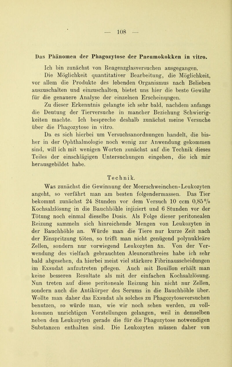 Das Phänomen der Phagozytose der Pneumokokken in vitro. Ich bin zunächst von Keagenzglasversuchen ausgegangen. Die Möglichkeit quantitativer Bearbeitung, die Möglichkeit, vor allem die Produkte des lebenden Organismus nach Belieben auszuschalten und einzuschalten^ bietet uns hier die beste Gewähr für die genauere Analyse der einzelnen Erscheinungen. Zu dieser Erkenntnis gelangte ich sehr bald, nachdem anfangs die Deutung der Tierversuche in mancher Beziehung Schwierig- keiten machte. Ich bespreche deshalb zunächst meine Versuche über die Phagozytose in vitro. Da es sich hierbei um Versuchsanordnungen handelt, die bis- her in der Ophthalmologie noch wenig zur Anwendung gekommen sind, will ich mit wenigen Worten zunächst auf die Technik dieses Teiles der einschlägigen Untersuchungen eingehen, die ich mir herausgebildet habe. Technik. Was zunächst die Gewinnung der Meerschweinchen-Leukozyten angeht, so verfährt man am besten folgendermassen. Das Tier bekommt zunächst 24 Stunden vor dem Versuch 10 ccm 0,85% Kochsalzlösung in die Bauchhöhle injiziert und 6 Stunden vor der Tötung noch einmal dieselbe Dosis. Als Folge dieser peritonealen Reizung sammeln sich hinreichende Mengen von Leukozyten in der Bauchhöhle an. Würde man die Tiere nur kurze Zeit nach der Einspritzung töten, so trifft man nicht genügend polynukleäre Zellen, sondern nur vorwiegend Leukozyten an. Von der Ver- wendung des vielfach gebrauchten Aleunoratbreies habe ich sehr bald abgesehen, da hierbei meist viel stärkere Fibrinausscheidungen im Exsudat aufzutreten pflegen. Auch mit Bouillon erhält man keine besseren Resultate als mit der einfachen Kochsalzlösung. Nun treten auf diese peritoneale Reizung hin nicht nur Zellen, sondern auch die Antikörper des Serums in die Bauchhöhle über. Wollte man daher das Exsudat als solches zu Phagozytoseversuchen benutzen, so würde man, wie wir noch sehen werden, zu voll- kommen unrichtigen Vorstellungen gelangen, weil in demselben neben den Leukozyten gerade die für die Phagozytose notwendigen Substanzen enthalten sind. Die Leukozyten müssen daher von