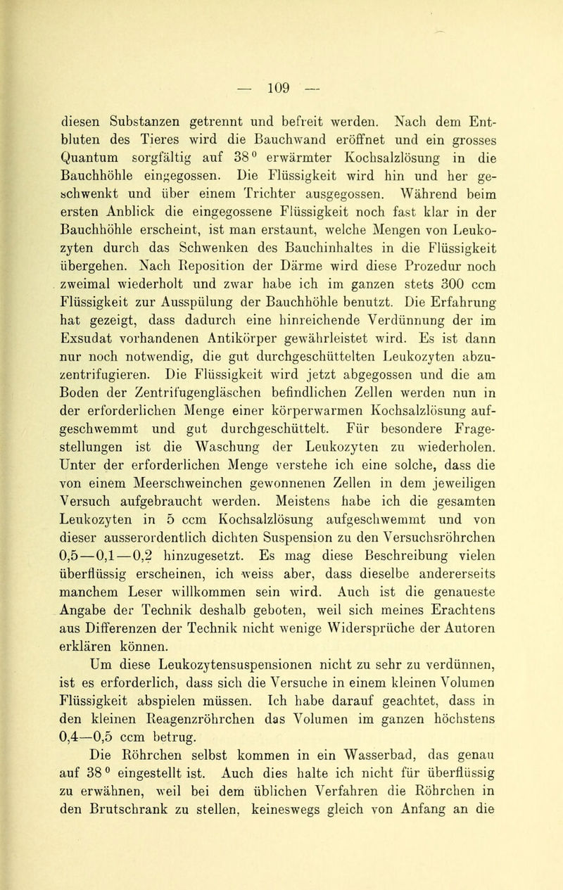 diesen Substanzen getrennt und befreit werden. Nach dem Ent- bluten des Tieres wird die Bauchwand eröffnet und ein grosses Quantum sorgfältig auf 38^ erwärmter Kochsalzlösung in die Bauchhöhle eingegossen. Die Flüssigkeit wird hin und her ge- schwenkt und über einem Trichter ausgegossen. Während beim ersten Anblick die eingegossene Flüssigkeit noch fast klar in der Bauchhöhle erscheint, ist man erstaunt, welche Mengen von Leuko- zyten durch das Schwenken des Bauchinhaltes in die Flüssigkeit übergehen. Nach Keposition der Därme wird diese Prozedur noch zweimal wiederholt und zwar habe ich im ganzen stets 300 ccm Flüssigkeit zur Ausspülung der Bauchhöhle benutzt. Die Erfahrung hat gezeigt, dass dadurch eine hinreichende Verdünnung der im Exsudat vorhandenen Antikörper gewährleistet wird. Es ist dann nur noch notwendig, die gut durchgeschüttelten Leukozyten abzu- zentrifugieren. Die Flüssigkeit wird jetzt abgegossen und die am Boden der Zentrifugengläschen befindlichen Zellen werden nun in der erforderlichen Menge einer körperwarmen Kochsalzlösung auf- geschwemmt und gut durchgeschüttelt. Für besondere Frage- stellungen ist die Waschung der Leukozyten zu wiederholen. Unter der erforderlichen Menge verstehe ich eine solche, dass die von einem Meerschweinchen gewonnenen Zellen in dem jeweiligen Versuch aufgebraucht werden. Meistens habe ich die gesamten Leukozyten in 5 ccm Kochsalzlösung aufgeschwemmt und von dieser ausserordentlich dichten Suspension zu den Versuchsröhrchen 0,5—0,1 — 0,2 hinzugesetzt. Es mag diese Beschreibung vielen überflüssig erscheinen, ich weiss aber, dass dieselbe andererseits manchem Leser willkommen sein wird. Auch ist die genaueste Angabe der Technik deshalb geboten, weil sich meines Erachtens aus Differenzen der Technik nicht wenige Widersprüche der Autoren erklären können. Um diese Leukozytensuspensionen nicht zu sehr zu verdünnen, ist es erforderlich, dass sich die Versuche in einem kleinen Volumen Flüssigkeit abspielen müssen. Ich habe darauf geachtet, dass in den kleinen Reagenzröhrchen das Volumen im ganzen höchstens 0,4—0,5 ccm betrug. Die Böhrchen selbst kommen in ein Wasserbad, das genau auf 38 ^ eingestellt ist. Auch dies halte ich nicht für überflüssig zu erwähnen, weil bei dem üblichen Verfahren die Röhrchen in den Brutschrank zu stellen, keineswegs gleich von Anfang an die