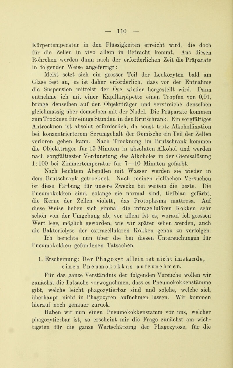 Körpertemperatur in den Flüssigkeiten erreicht wird, die doch für die Zellen in vivo allein in Betracht kommt. Aus diesen Röhrchen werden dann nach der erforderlichen Zeit die Präparate in folgender Weise angefertigt: Meist setzt sich ein grosser Teil der Leukozyten bald am Glase fest an, es ist daher erforderlich, dass vor der Entnahme die Suspension mittelst der Ose wieder hergestellt wird. Dann entnehme ich mit einer Kapillarpipette einen Tropfen von 0,01, bringe denselben auf den Objektträger und verstreiche denselben gleichmässig über demselben mit der Nadel. Die Präparate kommen zum Trocknen für einige Stunden in den Brutschrank. Ein sorgfältiges Antrocknen ist absolut erforderlich, da sonst trotz Alkoholfixation bei konzentrierterem Serumgehalt der Gemische ein Teil der Zellen verloren gehen kann. Nach Trocknung im Brutschrank kommen die Objektträger für 15 Minuten in absoluten Alkohol und werden nach sorgfältigster Verdunstung des Alkoholes in der Giemsalösung 1:100 bei Zimmertemperatur für 7—10 Minuten gefärbt. Nach leichtem Abspülen mit Wasser werden sie wieder in dem Brutschrank getrocknet. Nach meinen vielfachen Versuchen ist diese Färbung für unsere Zwecke bei weitem die beste. Die Pneumokokken sind, solange sie normal sind, tiefblau gefärbt, die Kerne der Zellen violett, das Protoplasma mattrosa. Auf diese Weise heben sich einmal die intrazellulären Kokken sehr schön von der Umgebung ab, vor allem ist es, worauf ich grossen Wert lege, möglich geworden, wie wir später sehen werden, auch die Bakteriolyse der extrazellulären Kokken genau zu verfolgen. Ich berichte nun über die bei diesen Untersuchungen für Pneumokokken gefundenen Tatsachen. 1. Erscheinung: Der Phagozyt allein ist nicht imstande, einen Pneumokokkus aufzunehmen. Für das ganze Verständnis der folgenden Versuche wollen wir zunächst die Tatsache vorwegnehmen, dass es Pneumokokkenstämme gibt, welche leicht phagozytierbar sind und solche, welche sich überhaupt nicht in Phagozyten aufnehmen lassen. Wir kommen hierauf noch genauer zurück. Haben wir nun einen Pneumokokkenstamm vor uns, welcher phagozytierbar ist, so erscheint mir die Frage zunächst am wich- tigsten für die ganze Wertschätzung der Phagozytose, für die
