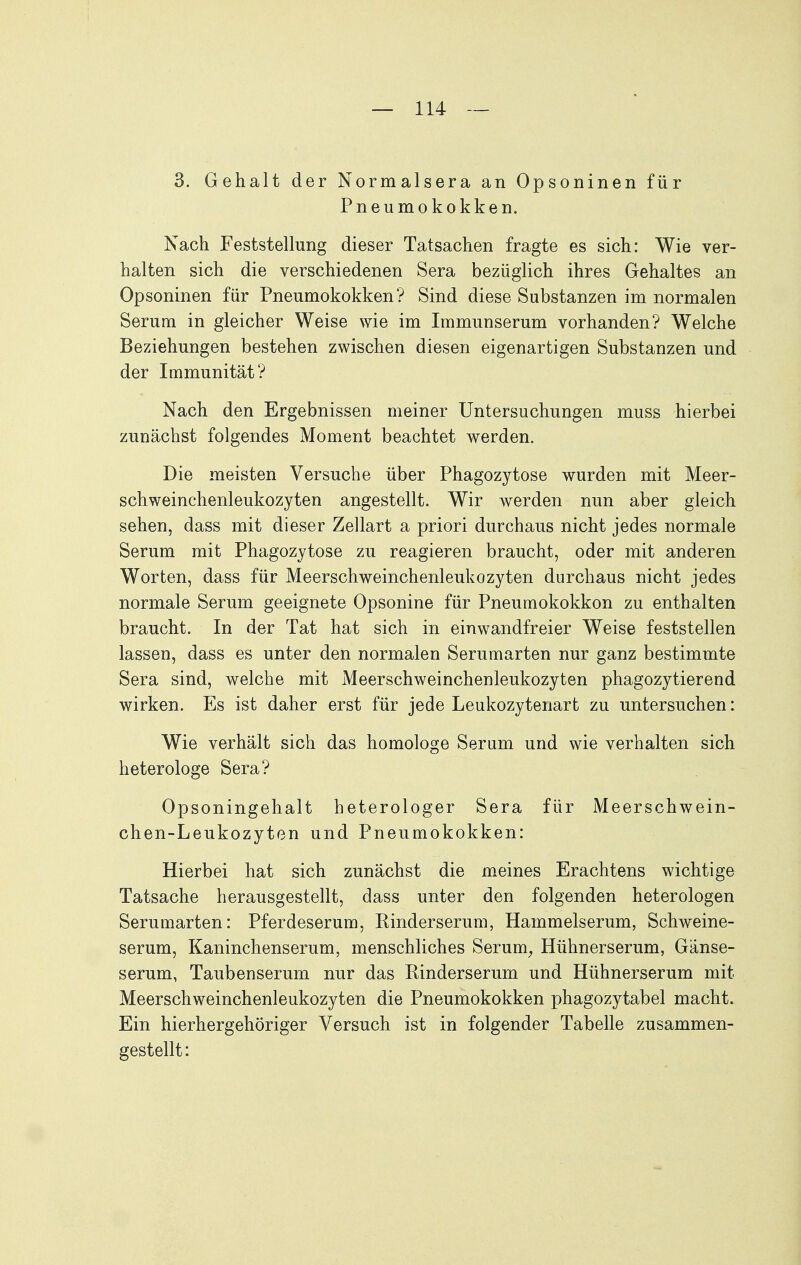 3. Gehalt der Normalsera an Opsoninen für Pneumokokken. Nach Feststellung dieser Tatsachen fragte es sich: Wie ver- halten sich die verschiedenen Sera bezüglich ihres Gehaltes an Opsoninen für Pneumokokken? Sind diese Substanzen im normalen Serum in gleicher Weise wie im Immunserum vorhanden? Welche Beziehungen bestehen zwischen diesen eigenartigen Substanzen und der Immunität? Nach den Ergebnissen meiner Untersuchungen muss hierbei zunächst folgendes Moment beachtet werden. Die meisten Versuche über Phagozytose wurden mit Meer- schweinchenleukozyten angestellt. Wir werden nun aber gleich sehen, dass mit dieser Zellart a priori durchaus nicht jedes normale Serum mit Phagozytose zu reagieren braucht, oder mit anderen Worten, dass für Meerschweinchenleukozyten durchaus nicht jedes normale Serum geeignete Opsonine für Pneumokokken zu enthalten braucht. In der Tat hat sich in einwandfreier Weise feststellen lassen, dass es unter den normalen Serumarten nur ganz bestimmte Sera sind, welche mit Meerschweinchenleukozyten phagozytierend wirken. Es ist daher erst für jede Leukozytenart zu untersuchen: Wie verhält sich das homologe Serum und wie verhalten sich heterologe Sera? Opsoningehalt heterologer Sera für Meerschwein- chen-Leukozyten und Pneumokokken: Hierbei hat sich zunächst die meines Erachtens wichtige Tatsache herausgestellt, dass unter den folgenden heterologen Serumarten: Pferdeserum, Kinderserum, Hammelserum, Schweine- serum, Kaninchenserum, menschliches Serum^ Hühnerserum, Ganse- serum, Taubenserum nur das Rinderserum und Hühnerserum mit Meerschweinchenleukozyten die Pneumokokken phagozytabel macht. Ein hierhergehöriger Versuch ist in folgender Tabelle zusammen- gestellt: