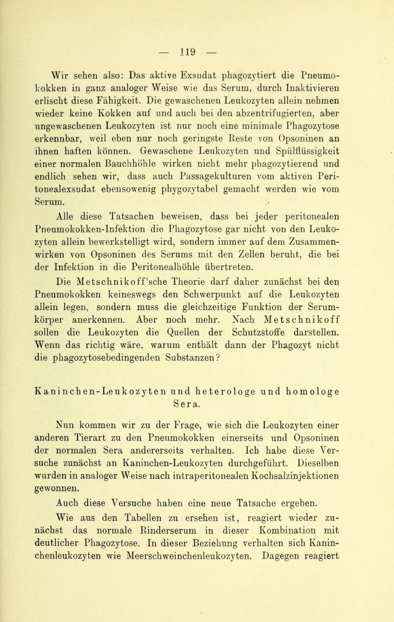 Wir sehen also: Das aktive Exsudat phagozytiert die Pneumo- kokken in ganz analoger Weise wie das Serum, durch Inaktivieren erlischt diese Fähigkeit. Die gewaschenen Leukozyten allein nehmen wieder keine Kokken auf und auch bei den abzentrifugierten, aber ungewaschenen Leukozyten ist nur noch eine minimale Phagozytose erkennbar, weil eben nur noch geringste Reste von Opsoninen an ihnen haften können. Gewaschene Leukozyten und Spülflüssigkeit einer normalen Bauchhöhle wirken nicht mehr phagozytierend und endlich sehen wir, dass auch Passagekulturen vom aktiven Peri- tonealexsudat ebensowenig phygozytabel gemacht werden wie vom Serum. Alle diese Tatsachen beweisen, dass bei jeder peritonealen Pneumokokken-Infektion die Phagozytose gar nicht von den Leuko- zyten allein bewerkstelligt wird, sondern immer auf dem Zusammen- wirken von Opsoninen des Serums mit den Zellen beruht, die bei der Infektion in die Peritonealhöhle übertreten. Die Metschnikoff'sche Theorie darf daher zunächst bei den Pneumokokken keineswegs den Schwerpunkt auf die Leukozyten allein legen, sondern muss die gleichzeitige Funktion der Serum- körper anerkennen. Aber noch mehr. Nach Metschnikoff sollen die Leukozyten die Quellen der Schutzstoffe darstellen. Wenn das richtig wäre, warum enthält dann der Phagozyt nicht die phagozytosebedingenden Substanzen? Kaninchen-Leukozyten und heterologe und homologe Sera. Nun kommen wir zu der Frage, wie sich die Leukozyten einer anderen Tierart zu den Pneumokokken einerseits und Opsoninen der normalen Sera andererseits verhalten. Ich habe diese Ver- suche zunächst an Kaninchen-Leukozyten durchgeführt. Dieselben wurden in analoger Weise nach intraperitonealen Kochsalzinjektionen gewonnen. Auch diese Versuche haben eine neue Tatsache ergeben. Wie aus den Tabellen zu ersehen ist, reagiert wieder zu- nächst das normale Rinderserum in dieser Kombination mit deutlicher Phagozytose. In dieser Beziehung verhalten sich Kanin- chenleukozyten wie Meerschweinchenleukozyten. Dagegen reagiert