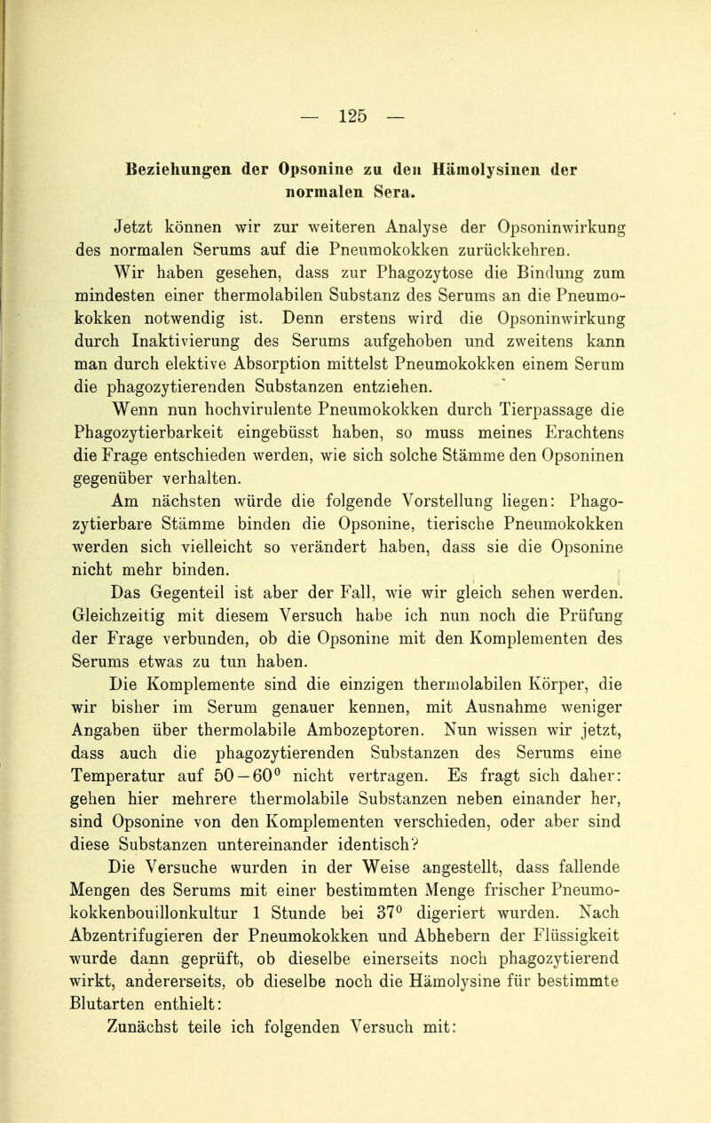 Beziehungen der Opsonine zu den Hämolysinen der normalen Sera. Jetzt können wir zur weiteren Analyse der Opsoninwirkung des normalen Serums auf die Pneumokokken zurückkehren. Wir haben gesehen, dass zur Phagozytose die Bindung zum mindesten einer thermolabilen Substanz des Serums an die Pneumo- kokken notwendig ist. Denn erstens wird die Opsoninwirkung durch Inaktivierung des Serums aufgehoben und zweitens kann man durch elektive Absorption mittelst Pneumokokken einem Serum die phagozytierenden Substanzen entziehen. Wenn nun hochvirulente Pneumokokken durch Tierpassage die Phagozytierbarkeit eingebüsst haben, so muss meines Erachtens die Frage entschieden werden, wie sich solche Stämme den Opsoninen gegenüber verhalten. Am nächsten würde die folgende Vorstellung liegen: Phago- zytierbare Stämme binden die Opsonine, tierische Pneumokokken werden sich vielleicht so verändert haben, dass sie die Opsonine nicht mehr binden. Das Gegenteil ist aber der Fall, wie wir gleich sehen werden. Gleichzeitig mit diesem Versuch habe ich nun noch die Prüfung der Frage verbunden, ob die Opsonine mit den Komplementen des Serums etwas zu tun haben. Die Komplemente sind die einzigen thermolabilen Körper, die wir bisher im Serum genauer kennen, mit Ausnahme weniger Angaben über thermolabile Ambozeptoren. Nun wissen wir jetzt, dass auch die phagozytierenden Substanzen des Serums eine Temperatur auf 50 — 60^ nicht vertragen. Es fragt sich daher: gehen hier mehrere thermolabile Substanzen neben einander her, sind Opsonine von den Komplementen verschieden, oder aber sind diese Substanzen untereinander identisch? Die Versuche wurden in der Weise angestellt, dass fallende Mengen des Serums mit einer bestimmten Menge frischer Pneumo- kokkenbouillonkultur 1 Stunde bei 37° digeriert wurden. Nach Abzentrifugieren der Pneumokokken und Abhebern der Flüssigkeit wurde dann geprüft, ob dieselbe einerseits noch phagozytierend wirkt, andererseits, ob dieselbe noch die Hämolysine für bestimmte Blutarten enthielt: Zunächst teile ich folgenden Versuch mit: