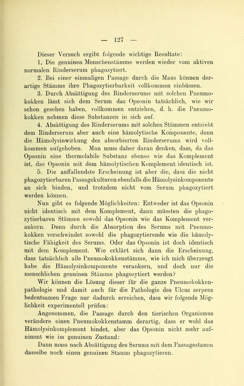 Dieser Versuch ergibt folgende wichtige Kesultate: 1. Die genuinen Menschenstämme werden wieder vom aktiven normalen Rinderserum phagozytiert. 2. Bei einer einmaligen Passage durch die Maus können der- artige Stämme ihre Phagozytierbarkeit vollkommen einbüssen. 3. Durch Absättigung des Rinderserums mit solchen Pneumo- kokken lässt sich dem Serum das Opsonin tatsächlich, wie wir schon gesehen haben, vollkommen entziehen, d. h. die Pneumo- kokken nehmen diese Substanzen in sich auf. 4. Absättigung des Rinderserums mit solchen Stämmen entzieht dem Rinderserum aber auch eine hämolytische Komponente, denn die Hämolysinwirkung des absorbierten Rinderserums wird voll- kommen aufgehoben. Man muss daher daran denken, dass, da das Opsonin eine thermolabile Substanz ebenso wie das Komplement ist, das Opsonin mit dem hämolytischen Komplement identisch ist. 5. Die auffallendste Erscheinung ist aber die, dass die nicht phagozytierbaren Passagekulturen ebenfalls die Hämolysinkomponente an sich binden, und trotzdem nicht vom Serum phagozytiert werden können. Nun gibt es folgende Möglichkeiten: Entweder ist das Opsonin nicht identisch mit dem Komplement, dann müssten die phago- zytierbaren Stämme sowohl das Opsonin wie das Komplement ver- ankern. Denn durch die Absorption des Serums mit Pneumo- kokken verschwindet sowohl die phagozytierende wie die hämoly- tische Fähigkeit des Serums. Oder das Opsonin ist doch identisch mit dem Komplement. Wie erklärt sich dann die Erscheinung, dass tatsächlich alle Pneumokokkenstämme, wie ich mich überzeugt habe die Hämolysinkomponente verankern, und doch nur die menschlichen genuinen Stämme phagozytiert werden? Wir können die Lösung dieser für die ganze Pneumokokken- pathologie und damit auch für die Pathologie des Ulcus serpens bedeutsamen Frage nur dadurch erreichen, dass wir folgende Mög- lichkeit experimentell prüfen: Angenommen, die Passage durch den tierischen Organismus verändere einen Pneumokokkenstamm derartig, dass er wohl das Hämolysinkomplement bindet, aber das Opsonin nicht mehr auf- nimmt wie im genuinen Zustand: Dann muss nach Absättigung des Serums mit dem Passagestamiu dasselbe noch einen genuinen Stamm phagozytieren.