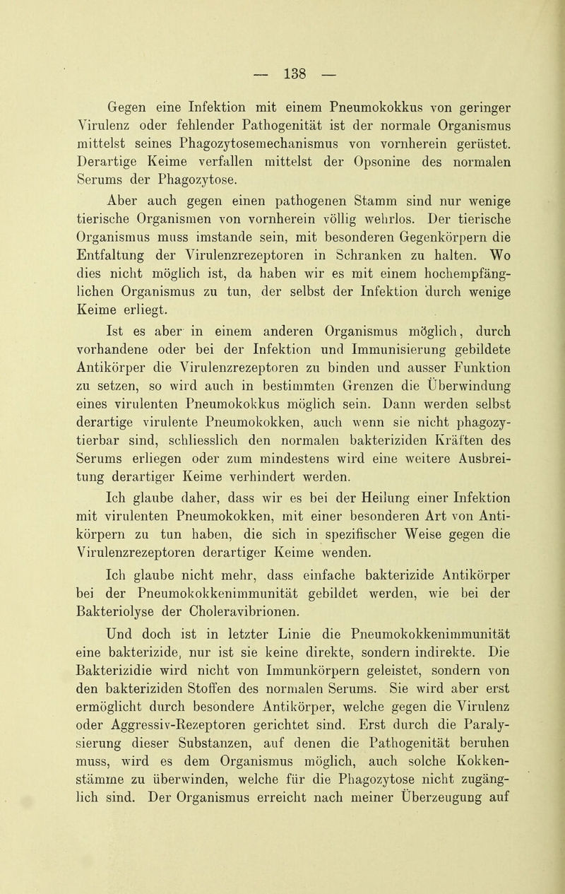 Gegen eine Infektion mit einem Pneumokokkus von geringer Virulenz oder fehlender Pathogenität ist der normale Organismus mittelst seines Phagozytosemechanismus von vornherein gerüstet. Derartige Keime verfallen mittelst der Opsonine des normalen Serums der Phagozytose. Aber auch gegen einen pathogenen Stamm sind nur wenige tierische Organismen von vornherein völlig wehrlos. Der tierische Organismus muss imstande sein, mit besonderen Gegenkörpern die Entfaltung der Virulenzrezeptoren in Schranken zu halten. Wo dies nicht möglich ist, da haben wir es mit einem hocherapfäng- lichen Organismus zu tun, der selbst der Infektion durch wenige Keime erliegt. Ist es aber in einem anderen Organismus möglich, durch vorhandene oder bei der Infektion und Immunisierung gebildete Antikörper die Virulenzrezeptoren zu binden und ausser Funktion zu setzen, so wird auch in bestimmten Grenzen die Überwindung eines virulenten Pneumokokkus möglich sein. Dann werden selbst derartige virulente Pneumokokken, auch wenn sie nicht phagozy- tierbar sind, schliesslich den normalen bakteriziden Kräften des Serums erliegen oder zum mindestens wird eine weitere Ausbrei- tung derartiger Keime verhindert werden. Ich glaube daher, dass wir es bei der Heilung einer Infektion mit virulenten Pneumokokken, mit einer besonderen Art von Anti- körpern zu tun haben, die sich in spezifischer Weise gegen die Virulenzrezeptoren derartiger Keime wenden. Ich glaube nicht mehr, dass einfache bakterizide Antikörper bei der Pneumokokkenimmunität gebildet werden, wie bei der Bakteriolyse der Choleravibrionen. Und doch ist in letzter Linie die Pneumokokkenimmunität eine bakterizide, nur ist sie keine direkte, sondern indirekte. Die Bakterizidie wird nicht von Immunkörpern geleistet, sondern von den bakteriziden Stoffen des normalen Serums. Sie wird aber erst ermöglicht durch besondere Antikörper, welche gegen die Virulenz oder Aggressiv-Rezeptoren gerichtet sind. Erst durch die Paraly- sierung dieser Substanzen, auf denen die Pathogenität beruhen muss, wird es dem Organismus möglich, auch solche Kokken- stämme zu überwinden, welche für die Phagozytose nicht zugäng- lich sind. Der Organismus erreicht nach meiner Überzeugung auf