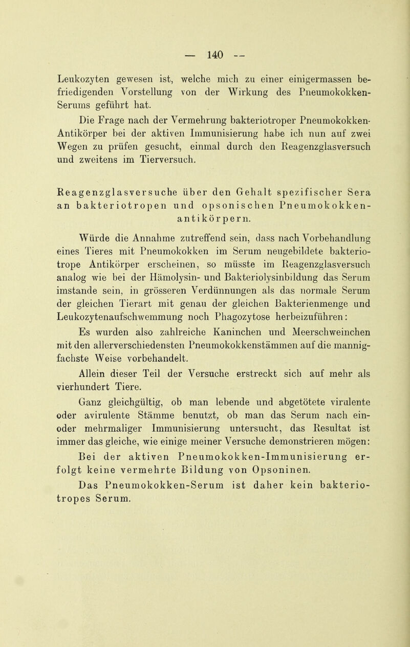 Leukozyten gewesen ist, welche mich zu einer einigermassen be- friedigenden Vorstellung von der Wirkung des Pneumokokken- Serums geführt hat. Die Frage nach der Vermehrung bakteriotroper Pneumokokken- Antikörper bei der aktiven Immunisierung habe ich nun auf zwei Wegen zu prüfen gesucht, einmal durch den Reagenzglasversuch und zweitens im Tierversuch. Heagenzglasversuche über den Gehalt spezifischer Sera an bakteriotropen und opsonischen Pneumokokken- antikör pern. Würde die Annahme zutreffend sein, class nach Vorbehandlung eines Tieres mit Pneumokokken im Serum neugebildete bakterio- trope Antikörper erscheinen, so müsste im Reagenzglasversuch analog wie bei der Hämolysin- und Bakteriolysinbildung das Serum imstande sein, in grösseren Verdünnungen als das normale Serum der gleichen Tierart mit genau der gleichen Bakterienmenge und Leukozytenaufschwemmung noch Phagozytose herbeizuführen: Es wurden also zahlreiche Kaninchen und Meerschweinchen mit den allerverschiedensten Pneumokokkenstämmen auf die mannig- fachste Weise vorbehandelt. Allein dieser Teil der Versuche erstreckt sich auf mehr als vierhundert Tiere. Ganz gleichgültig, ob man lebende und abgetötete virulente oder avirulente Stämme benutzt^ ob man das Serum nach ein- oder mehrmaliger Immunisierung untersucht, das Resultat ist immer das gleiche, wie einige meiner Versuche demonstrieren mögen: Bei der aktiven Pneumokokken-Immunisierung er- folgt keine vermehrte Bildung von Opsoninen. Das Pneumokokken-Serum ist daher kein bakterio- tropes Serum.