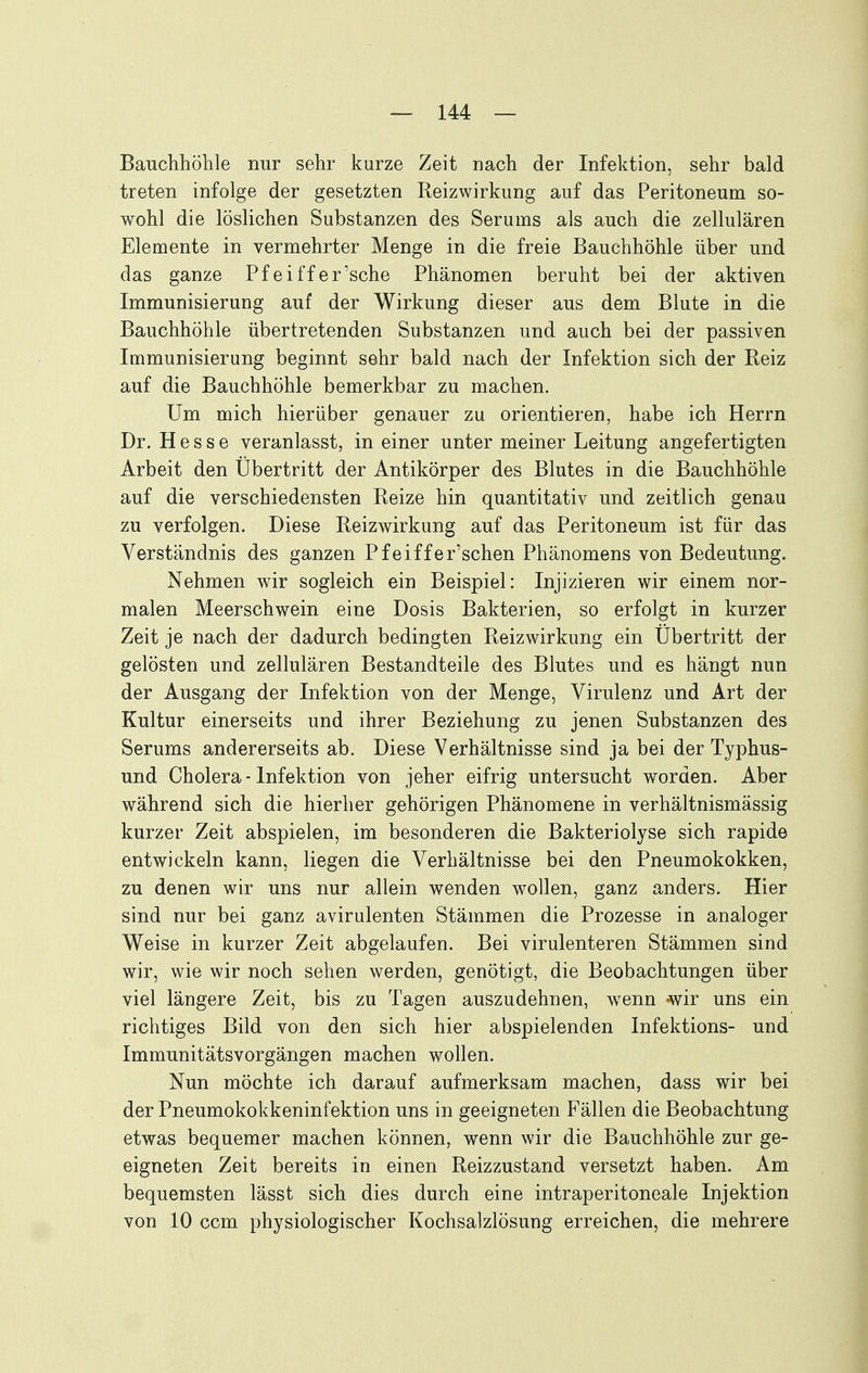 Bauchhöhle nur sehr kurze Zeit nach der Infektion, sehr bald treten infolge der gesetzten Reizwirkung auf das Peritoneum so- wohl die löslichen Substanzen des Serums als auch die zellulären Elemente in vermehrter Menge in die freie Bauchhöhle über und das ganze Pf ei ff er'sehe Phänomen beruht bei der aktiven Immunisierung auf der Wirkung dieser aus dem Blute in die Bauchhöhle übertretenden Substanzen und auch bei der passiven Immunisierung beginnt sehr bald nach der Infektion sich der Reiz auf die Bauchhöhle bemerkbar zu machen. Um mich hierüber genauer zu orientieren, habe ich Herrn Dr. Hesse veranlasst, in einer unter meiner Leitung angefertigten Arbeit den Ubertritt der Antikörper des Blutes in die Bauchhöhle auf die verschiedensten Reize hin quantitativ und zeitlich genau zu verfolgen. Diese Reizwirkung auf das Peritoneum ist für das Verständnis des ganzen Pfeiffer'schen Phänomens von Bedeutung. Nehmen wir sogleich ein Beispiel: Injizieren wir einem nor- malen Meerschwein eine Dosis Bakterien, so erfolgt in kurzer Zeit je nach der dadurch bedingten Reizwirkung ein Ubertritt der gelösten und zellulären Bestandteile des Blutes und es hängt nun der Ausgang der Infektion von der Menge, Virulenz und Art der Kultur einerseits und ihrer Beziehung zu jenen Substanzen des Serums andererseits ab. Diese Verhältnisse sind ja bei der Typhus- und Cholera-Infektion von jeher eifrig untersucht worden. Aber während sich die hierher gehörigen Phänomene in verhältnismässig kurzer Zeit abspielen, im besonderen die Bakteriolyse sich rapide entwickeln kann, liegen die Verhältnisse bei den Pneumokokken, zu denen wir uns nur allein wenden wollen, ganz anders. Hier sind nur bei ganz avirulenten Stämmen die Prozesse in analoger Weise in kurzer Zeit abgelaufen. Bei virulenteren Stämmen sind wir, wie wir noch sehen werden, genötigt, die Beobachtungen über viel längere Zeit, bis zu Tagen auszudehnen, wenn «wir uns ein richtiges Bild von den sich hier abspielenden Infektions- und Immunitätsvorgängen machen wollen. Nun möchte ich darauf aufmerksam machen, dass wir bei der Pneumokokkeninfektion uns in geeigneten Fällen die Beobachtung etwas bequemer machen können, wenn wir die Bauchhöhle zur ge- eigneten Zeit bereits in einen Reizzustand versetzt haben. Am bequemsten lässt sich dies durch eine intraperitoneale Injektion von 10 ccm physiologischer Kochsalzlösung erreichen, die mehrere