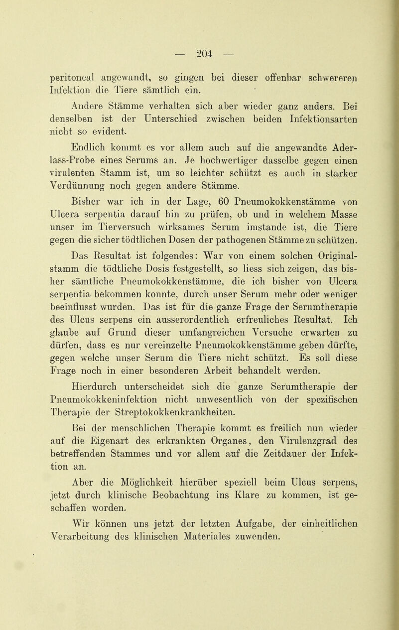 peritoneal angewandt, so gingen bei dieser offenbar schwereren Infektion die Tiere sämtlich ein. Andere Stämme verhalten sich aber wieder ganz anders. Bei denselben ist der Unterschied zwischen beiden Infektionsarten nicht so evident. Endlich kommt es vor allem auch auf die angewandte Ader- lass-Probe eines Serums an. Je hochwertiger dasselbe gegen einen virulenten Stamm ist, um so leichter schützt es auch in starker Verdünnung noch gegen andere Stämme. Bisher war ich in der Lage, 60 Pneumokokkenstämme von Ulcera serpentia darauf hin zu prüfen, ob und in welchem Masse unser im Tierversuch wirksames Serum imstande ist, die Tiere gegen die sicher tödtlichen Dosen der pathogenen Stämme zu schützen. Das Resultat ist folgendes: War von einem solchen Original- stamm die tödtliche Dosis festgestellt, so Hess sich zeigen, das bis- her sämtliche Pneumokokkenstämme, die ich bisher von Ulcera serpentia bekommen konnte, durch unser Serum mehr oder weniger beeinflusst wurden. Das ist für die ganze Frage der Serumtherapie des Ulcus serpens ein ausserordentlich erfreuliches Resultat. Ich glaube auf Grund dieser umfangreichen Versuche erwarten zu dürfen, dass es nur vereinzelte Pneumokokkenstämme geben dürfte, gegen welche unser Serum die Tiere nicht schützt. Es soll diese Frage noch in einer besonderen Arbeit behandelt werden. Hierdurch unterscheidet sich die ganze Serümtherapie der Pneumokokkeninfektion nicht unwesentlich von der spezifischen Therapie der Streptokokkenkrankheiten. Bei der menschlichen Therapie kommt es freilich nun wieder auf die Eigenart des erkrankten Organes, den Virulenzgrad des betreffenden Stammes und vor allem auf die Zeitdauer der Infek- tion an. Aber die Möglichkeit hierüber speziell beim Ulcus serpens, jetzt durch klinische Beobachtung ins Klare zu kommen, ist ge- schaffen worden. Wir können uns jetzt der letzten Aufgabe, der einheitlichen Verarbeitung des klinischen Materiales zuwenden.