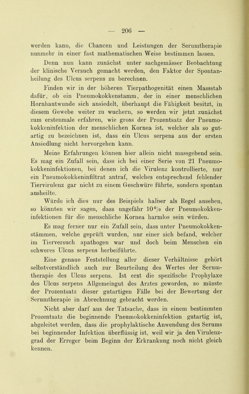 werden kann, die Chancen und Leistungen der Serumtherapie nunmehr in einer fast mathematischen Weise bestimmen lassen. Denn nun kann zunächst unter sachgemässer Beobachtung der klinische Versuch gemacht werden, den Faktor der Spontan- heilung des Ulcus serpens zu berechnen. Finden wir in der höheren Tierpathogenität einen Massstab dafür, ob ein Pneumokokkenstamm, der in einer menschlichen Hornhautwunde sich ansiedelt, überhaupt die Fähigkeit besitzt, in diesem Gewebe weiter zu wuchern, so werden wir jetzt zunächst zum erstenmale erfahren, wie gross der Prozentsatz der Pneumo- kokkeninfektion der menschlichen Kornea ist, welcher als so gut- artig zu bezeichnen ist, dass ein Ulcus serpens aus der ersten Ansiedlung nicht hervorgehen kann. Meine Erfahrungen können hier allein nicht massgebend sein. Es mag ein Zufall sein, dass ich bei einer Serie von 21 Pneumo- kokkeninfektionen, bei denen ich die Virulenz kontrollierte, nur ein Pneumokokkeninfiltrat antraf, welches entsprechend fehlender Tiervirulenz gar nicht zu einem Geschwüre führte, sondern spontan ausheilte. Würde ich dies nur des Beispiels halber als Regel ansehen, so könnten wir sagen, dass ungefähr 10°/o der Pneumokokken- infektionen für die menschliche Kornea harmlos sein würden. Es mag ferner nur ein Zufall sein, dass unter Pneumokokken- stämmen, welche geprüft wurden, nur einer sich befand, welcher im Tierversuch apathogen war und doch beim Menschen ein schweres Ulcus serpens herbeiführte. Eine genaue Feststellung aller dieser Verhältnisse gehört selbstverständlich auch zur Beurteilung des Wertes der Serum- therapie des Ulcus serpens. Ist erst die spezifische Prophylaxe des Ulcus serpens Allgemeingut des Arztes geworden, so müsste der Prozentsatz dieser gutartigen Fälle bei der Bewertung der Serumtherapie in Abrechnung gebracht werden. Nicht aber darf aus der Tatsache, dass in einem bestimmten Prozentsatz die beginnende Pneumokokkeninfektion gutartig ist, abgeleitet werden, dass die prophylaktische Anwendung des Serums bei beginnender Infektion überflüssig ist, weil wir ja den Virulenz- grad der Erreger beim Beginn der Erkrankung noch nicht gleich kennen.