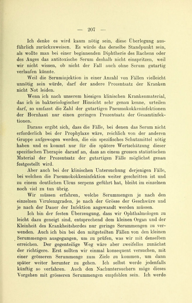 Ich denke es wird kaum nötig sein, diese Überlegung aus- führlich zurückzuweisen. Es würde das derselbe Standpunkt sein, als wollte man bei einer beginnenden Diphtherie des Rachens oder des Auges das antitoxische Serum deshalb nicht einspritzen, weil wir nicht wissen, ob nicht der Fall auch ohne Serum gutartig verlaufen könnte. Weil die Seruminjektion in einer Anzahl von Fällen vielleicht unnötig sein würde, darf der andere Prozentsatz der Kranken nicht Not leiden. Wenn ich nach unserem hiesigen klinischen Krankenmaterial, das ich in bakteriologischer Hinsicht sehr genau kenne, urteilen darf, so umfasst die Zahl der gutartigen Pneumokokkeninfektionen der Hornhaut nur einen geringen Prozentsatz der Gesamtinfek- tionen. Daraus ergibt sich, dass die Fälle, bei denen das Serum nicht erforderlich bei der Prophylaxe wäre, reichlich von der anderen Gruppe aufgewogen werden, die ein spezifisches Schutzmittel nötig haben und es kommt nur für die spätere Wertschätzung dieser spezifischen Therapie darauf an, dass an einem grossen statistischen Material der Prozentsatz der gutartigen Fälle möglichst genau festgestellt wird. Aber auch bei der klinischen Untersuchung derjenigen Fälle, bei welchen die Pneumokokkeninfektion weiter geschritten ist und zu einem deutlichen Ulcus serpens geführt hat, bleibt im einzelnen noch viel zu tun übrig. Wir müssen erfahren, welche Serummengen je nach den einzelnen Virulenzgraden, je nach der Grösse der Geschwüre und je nach der Dauer der Infektion angewandt werden müssen. Ich bin der festen Überzeugung, dass wir Ophthalmologen zu leicht dazu geneigt sind, entsprechend dem kleinen Organ und der Kleinheit des Krankheitsherdes nur geringe Serummengen zu ver- wenden. Auch ich bin bei den mitgeteilten Fällen von den kleinen Serummengen ausgegangen, um zu prüfen, was wir mit denselben erreichen. Der gegenteilige Weg wäre aber zweifellos zunächst der richtigere. Erst sollten wir einmal konsequent versuchen, mit einer grösseren Serummenge zum Ziele zu kommen, um dann später weiter herunter zu gehen. Ich selbst werde jedenfalls künftig so verfahren. Auch den Nachuntersuchern möge dieses Vorgehen mit grösseren Serummengen empfohlen sein. Ich werde