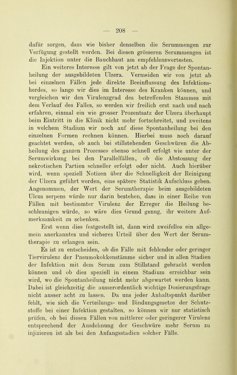 dafür sorgen, dass wie bisher denselben die Serummengen zur Verfügung gestellt werden. Bei diesen grösseren Serummengen ist die Injektion unter die Bauchhaut am empfehlenswertesten. Ein weiteres Interesse gilt von jetzt ab der Frage der Spontan- heilung der ausgebildeten Ulzera. Vermeiden wir von jetzt ab bei einzelnen Fällen jede direkte Beeinflussung des Infektions- herdes, so lange wir dies im Interesse des Kranken können, und vergleichen wir den Virulenzgrad des betreffenden Stammes mit dem Verlauf des Falles, so werden wir freilich erst nach und nach erfahren, einmal ein wie grosser Prozentsatz der Ulzera überhaupt beim Eintritt in die Klinik nicht mehr fortschreitet, und zweitens in welchem Stadium wir noch auf diese Spontanheilung bei den einzelnen Formen rechnen können. Hierbei muss noch darauf geachtet werden, ob auch bei stillstehenden Geschwüren die Ab- heilung des ganzen Prozesses ebenso schnell erfolgt wie unter der Serumwirkung bei den Parallelfällen, ob die Abstossung der nekrotischen Partien schneller erfolgt oder nicht. Auch hierüber wird, wenn speziell Notizen über die Schnelligkeit der Reinigung der Ulzera geführt werden, eine spätere Statistik Aufschluss geben. Angenommen, der Wert der Serumtherapie beim ausgebildeten Ulcus serpens würde nur darin bestehen, dass in einer Reihe von Fällen mit bestimmter Virulenz der Erreger die Heilung be- schleunigen würde, so wäre dies Grund genug, ihr weitere Auf- merksamkeit zu schenken. Erst wenn dies festgestellt ist, dann wird zweifellos ein allge- mein anerkanntes und sicheres Urteil über den Wert der Serum- therapie zu erlangen sein. Es ist zu entscheiden, ob die Fälle mit fehlender oder geringer Tiervirulenz der Pneumokokkenstämme sicher und in allen Stadien der Infektion mit dem Serum zum Stillstand gebracht werden können und ob dies speziell in einem Stadium erreichbar sein wird, wo die Spontanheilung nicht mehr abgewartet werden kann. Dabei ist gleichzeitig die ausserordentlich wichtige Dosierungsfrage nicht ausser acht zu lassen. Da uns jeder Anhaltspunkt darüber fehlt, wie sich die Verteilungs- und Bindungsgesetze der Schutz- stoffe bei einer Infektion gestalten, so können wir nur statistisch prüfen, ob bei diesen Fällen von mittlerer oder geringerer Virulenz entsprechend der Ausdehnung der Geschwüre mehr Serum zu injizieren ist als bei den Anfangsstadien solcher Fälle.