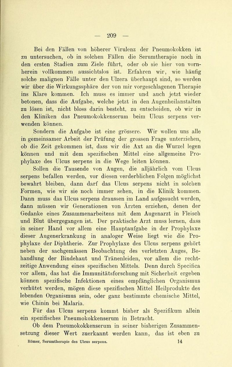 Bei den Fällen von höherer Virulenz der Pneumokokken ist zu untersuchen, ob in solchen Fällen die Serumtherapie noch in den ersten Stadien zum Ziele führt, oder ob sie hier von vorn- herein vollkommen aussichtslos ist. Erfahren wir, wie häufig solche malignen Fälle unter den Ulzera überhaupt sind, so werden wir über die Wirkungssphäre der von mir vorgeschlagenen Therapie ins Klare kommen. Ich muss es immer und auch jetzt wieder betonen, dass die Aufgabe, welche jetzt in den Augenheilanstalten zu lösen ist, nicht bloss darin besteht, zu entscheiden, ob wir in den Kliniken das Pneumokokkenserum beim Ulcus serpens ver- wenden können. Sondern die Aufgabe ist eine grössere. Wir wollen uns alle in gemeinsamer Arbeit der Prüfung der grossen Frage unterziehen, ob die Zeit gekommen ist, dass wir die Axt an die Wurzel legen können und mit dem spezifischen Mittel eine- allgemeine Pro- phylaxe des Ulcus serpens in die Wege leiten können. Sollen die Tausende von Augen, die alljährlich vom Ulcus serpens befallen werden, vor diesen verderblichen Folgen möglichst bewahrt bleiben, dann darf das Ulcus serpens nicht in solchen Formen, wie wir sie noch immer sehen, in die Klinik kommen. Dann muss das Ulcus serpens draussen im Land aufgesucht werden, dann müssen wir Generationen von Ärzten erziehen, denen der Gedanke eines Zusammenarbeitens mit dem Augenarzt in Fleisch und Blut übergegangen ist. Der praktische Arzt muss lernen, dass in seiner Hand vor allem eine Hauptaufgabe in der Prophylaxe dieser Augenerkrankung in analoger Weise liegt wie die Pro- phylaxe der Diphtherie. Zur Prophylaxe des Ulcus serpens gehört neben der sachgemässen Beobachtung des verletzten Auges, Be- handlung der Bindehaut und Tränenleiden, vor allem die recht- zeitige Anwendung eines spezifischen Mittels. Denn durch Specifica vor allem, das hat die Immunitätsforschung mit Sicherheit ergeben können spezifische Infektionen eines empfänglichen Organismus verhütet werden, mögen diese spezifischen Mittel Heilprodukte des lebenden Organismus sein, oder ganz bestimmte chemische Mittel, wie Chinin bei Malaria. Für das Ulcus serpens kommt bisher als Spezifikum allein ein spezifisches Pneumokokkenserum in Betracht. Ob dem Pneumokokkenserum in seiner bisherigen Zusammen- setzung dieser Wert zuerkannt werden kann, das ist eben zu Römer, Serumtherapie des Ulcus serpens. 14