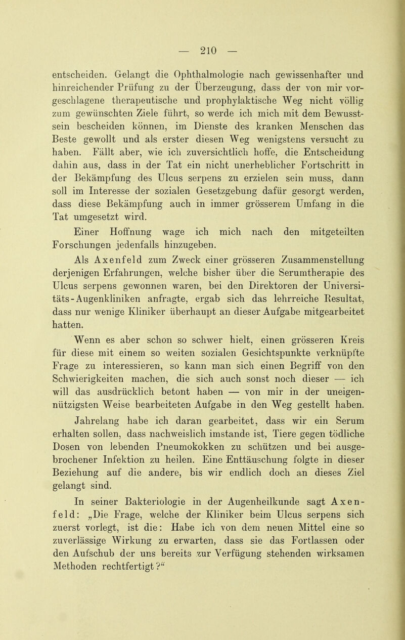 entscheiden. Gelangt die Ophthalmologie nach gewissenhafter und hinreichender Prüfung zu der Überzeugung, dass der von mir vor- geschlagene therapeutische und prophylaktische Weg nicht völlig zum gewünschten Ziele führt, so werde ich mich mit dem Bewusst- sein bescheiden können, im Dienste des kranken Menschen das Beste gewollt und als erster diesen Weg wenigstens versucht zu haben. Fällt aber, wie ich zuversichtlich hoffe, die Entscheidung dahin aus, dass in der Tat ein nicht unerheblicher Fortschritt in der Bekämpfung des Ulcus serpens zu erzielen sein muss, dann soll im Interesse der sozialen Gesetzgebung dafür gesorgt wwden, dass diese Bekämpfung auch in immer grösserem Umfang in die Tat umgesetzt wird. Einer Hoffnung wage ich mich nach den mitgeteilten Forschungen jedenfalls hinzugeben. Als Axenfeld zum Zweck einer grösseren Zusammenstellung derjenigen Erfahrungen, welche bisher über die Serumtherapie des Ulcus serpens gewonnen waren, bei den Direktoren der Universi- täts-Augenkliniken anfragte, ergab sich das lehrreiche Kesultat, dass nur wenige Kliniker überhaupt an dieser Aufgabe mitgearbeitet hatten. Wenn es aber schon so schwer hielt, einen grösseren Kreis für diese mit einem so weiten sozialen Gesichtspunkte verknüpfte Frage zu interessieren, so kann man sich einen Begriff von den Schwierigkeiten machen, die sich auch sonst noch dieser — ich will das ausdrücklich betont haben — von mir in der uneigen- nützigsten Weise bearbeiteten Aufgabe in den Weg gestellt haben. Jahrelang habe ich daran gearbeitet, dass wir ein Serum erhalten sollen, dass nachweislich imstande ist, Tiere gegen tödliche Dosen von lebenden Pneumokokken zu schützen und bei ausge- brochener Infektion zu heilen. Eine Enttäuschung folgte in dieser Beziehung auf die andere, bis wir endlich doch an dieses Ziel gelangt sind. In seiner Bakteriologie in der Augenheilkunde sagt Axen- feld: ^,Die Frage, welche der Kliniker beim Ulcus serpens sich zuerst vorlegt, ist die: Habe ich von dem neuen Mittel eine so zuverlässige Wirkung zu erwarten, dass sie das Fortlassen oder den Aufschub der uns bereits zur Verfügung stehenden wirksamen Methoden rechtfertigt