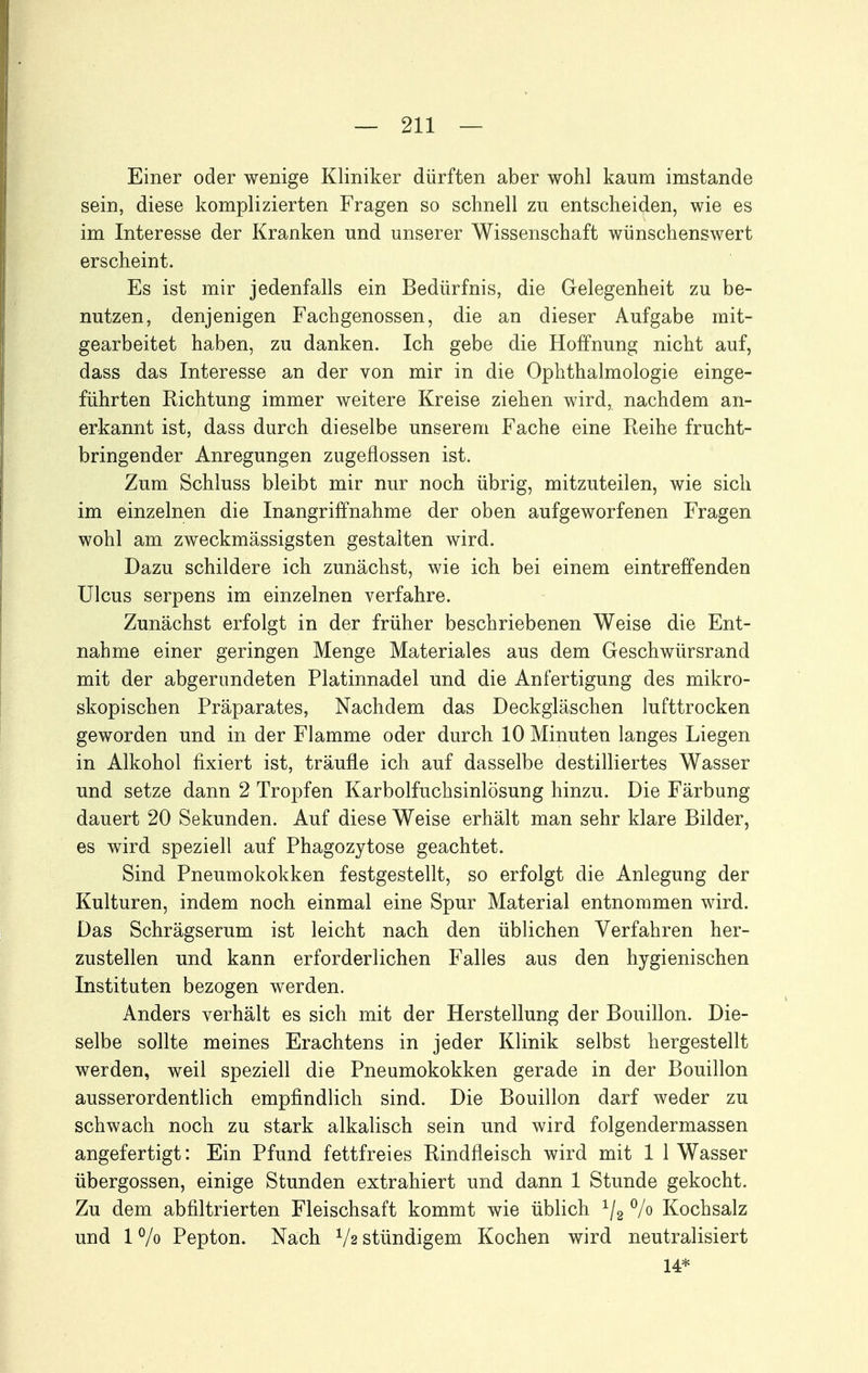 Einer oder wenige Kliniker dürften aber wohl kaum imstande sein, diese komplizierten Fragen so schnell zu entscheiden, wie es im Interesse der Kranken und unserer Wissenschaft wünschenswert erscheint. Es ist mir jedenfalls ein Bedürfnis, die Gelegenheit zu be- nutzen, denjenigen Fachgenossen, die an dieser Aufgabe mit- gearbeitet haben, zu danken. Ich gebe die Hoffnung nicht auf, dass das Interesse an der von mir in die Ophthalmologie einge- führten Richtung immer weitere Kreise ziehen wird, nachdem an- erkannt ist, dass durch dieselbe unserem Fache eine Reihe frucht- bringender Anregungen zugeflossen ist. Zum Schluss bleibt mir nur noch übrig, mitzuteilen, wie sich im einzelnen die Inangriffnahme der oben aufgeworfenen Fragen wohl am zweckmässigsten gestalten wird. Dazu schildere ich zunächst, wie ich bei einem eintreffenden Ulcus serpens im einzelnen verfahre. Zunächst erfolgt in der früher beschriebenen Weise die Ent- nahme einer geringen Menge Materiales aus dem Geschwürsrand mit der abgerundeten Platinnadel und die Anfertigung des mikro- skopischen Präparates, Nachdem das Deckgläschen lufttrocken geworden und in der Flamme oder durch 10 Minuten langes Liegen in Alkohol fixiert ist, träufle ich auf dasselbe destilliertes Wasser und setze dann 2 Tropfen Karbolfuchsinlösung hinzu. Die Färbung dauert 20 Sekunden. Auf diese Weise erhält man sehr klare Bilder, es wird speziell auf Phagozytose geachtet. Sind Pneumokokken festgestellt, so erfolgt die Anlegung der Kulturen, indem noch einmal eine Spur Material entnommen wird. Das Schrägserum ist leicht nach den üblichen Verfahren her- zustellen und kann erforderlichen Falles aus den hygienischen Instituten bezogen werden. Anders verhält es sich mit der Herstellung der Bouillon. Die- selbe sollte meines Erachtens in jeder Klinik selbst hergestellt werden, weil speziell die Pneumokokken gerade in der Bouillon ausserordentlich empfindlich sind. Die Bouillon darf weder zu schwach noch zu stark alkalisch sein und wird folgendermassen angefertigt: Ein Pfund fettfreies Rindfleisch wird mit 1 1 Wasser Übergossen, einige Stunden extrahiert und dann 1 Stunde gekocht. Zu dem ab filtrierten Fleischsaft kommt wie üblich ^/g % Kochsalz und 17o Pepton. Nach stündigem Kochen wird neutralisiert 14*