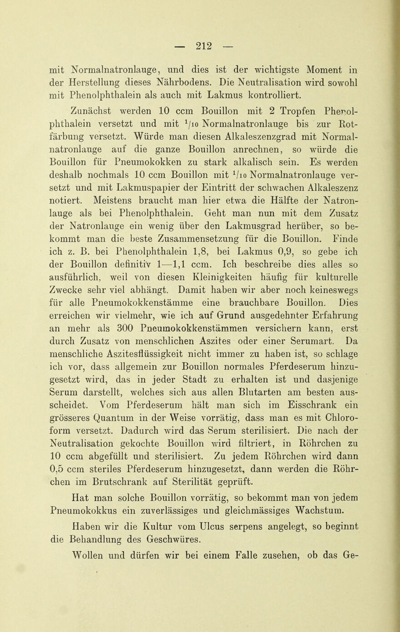 mit Normalnatronlauge, und dies ist der wichtigste Moment in der Herstellung dieses Nährbodens. Die Neutralisation wird sowohl mit Phenolphthalein als auch mit Lakmus kontrolliert. Zunächst werden 10 ccm Bouillon mit 2 Tropfen Phenol- phthalein versetzt und mit ^/lo Normalnatronlauge bis zur Rot- färbung versetzt. Würde man diesen Alkaleszenzgrad mit Normal- natronlauge auf die ganze Bouillon anrechnen, so würde die Bouillon für Pneumokokken zu stark alkalisch sein. Es werden deshalb nochmals 10 ccm Bouillon mit ^/lo Normalnatronlauge ver- setzt und mit Lakmuspapier der Eintritt der schwachen Alkaleszenz notiert. Meistens braucht man hier etwa die Hälfte der Natron- lauge als bei Phenolphthalein. Geht man nun mit dem Zusatz der Natronlauge ein wenig über den Lakmusgrad herüber, so be- kommt man die beste Zusammensetzung für die Bouillon. Finde ich z. B. bei Phenolphthalein 1,8, bei Lakmus 0,9, so gebe ich der Bouillon definitiv 1—1,1 ccm. Ich beschreibe dies alles so ausführlich, weil von diesen Kleinigkeiten häufig für kulturelle Zwecke sehr viel abhängt. Damit haben wir aber noch keineswegs für alle Pneumokokkenstämme eine brauchbare Bouillon. Dies erreichen wir vielmehr, wie ich auf Grund ausgedehnter Erfahrung an mehr als 300 Pneumokokkenstämmen versichern kann, erst durch Zusatz von menschlichen Aszites oder einer Serumart. Da menschliche Aszitesflüssigkeit nicht immer zu haben ist, so schlage ich vor, dass allgemein zur Bouillon normales Pferdeserum hinzu- gesetzt wird, das in jeder Stadt zu erhalten ist und dasjenige Serum darstellt, welches sich aus allen Blutarten am besten aus- scheidet. Vom Pferdeserum hält man sich im Eisschrank ein grösseres Quantum in der Weise vorrätig, dass man es mit Chloro- form versetzt. Dadurch wird das Serum sterilisiert. Die nach der Neutralisation gekochte Bouillon wird filtriert, in Böhrchen zu 10 ccm abgefüllt und sterilisiert. Zu jedem Röhrchen wird dann 0,5 ccm steriles Pferdeserum hinzugesetzt, dann werden die Röhr- chen im Brutschrank auf Sterilität geprüft. Hat man solche Bouillon vorrätig, so bekommt man von jedem Pneumokokkus ein zuverlässiges und gleichmässiges Wachstum. Haben wir die Kultur vom Ulcus serpens angelegt, so beginnt die Behandlung des Geschwüres. Wollen und dürfen wir bei einem Falle zusehen, ob das Ge-