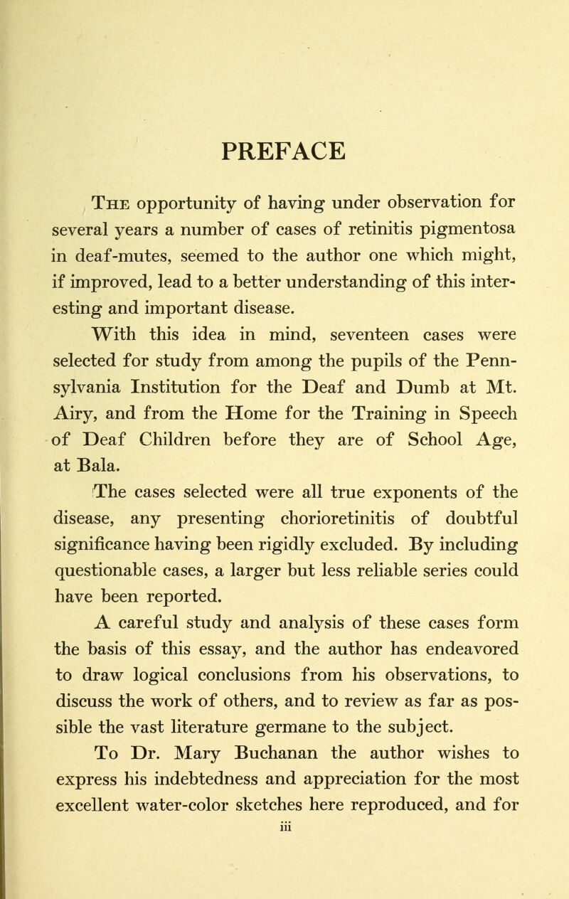 PREFACE The opportunity of having under observation for several years a number of cases of retinitis pigmentosa in deaf-mutes, seemed to the author one which might, if improved, lead to a better understanding of this inter- esting and important disease. With this idea in mind, seventeen cases were selected for study from among the pupils of the Penn- sylvania Institution for the Deaf and Dumb at Mt. Airy, and from the Home for the Training in Speech of Deaf Children before they are of School Age, at Bala. The cases selected were all true exponents of the disease, any presenting chorioretinitis of doubtful significance having been rigidly excluded. By including questionable cases, a larger but less reliable series could have been reported. A careful study and analysis of these cases form the basis of this essay, and the author has endeavored to draw logical conclusions from his observations, to discuss the work of others, and to review as far as pos- sible the vast literature germane to the subject. To Dr. Mary Buchanan the author wishes to express his indebtedness and appreciation for the most excellent water-color sketches here reproduced, and for