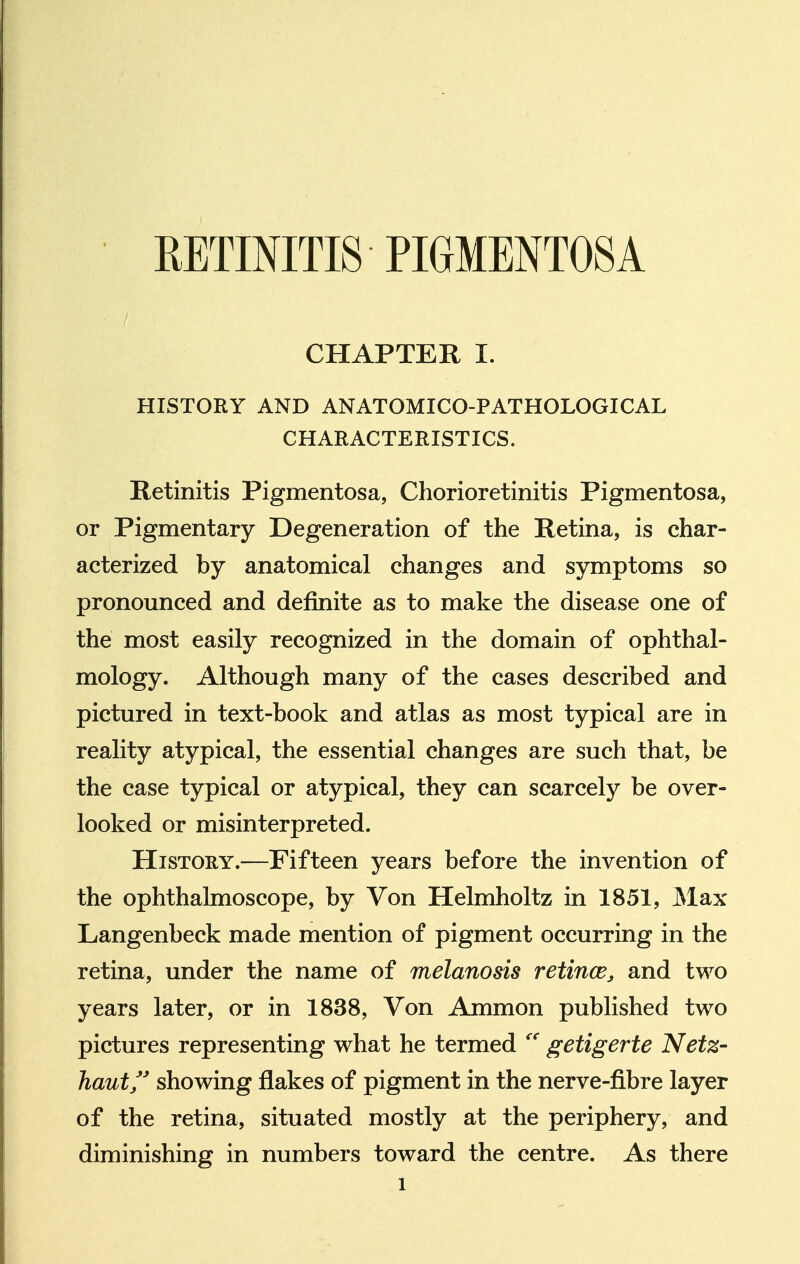 CHAPTER I. HISTORY AND ANATOMICO-PATHOLOGICAL CHARACTERISTICS. Retinitis Pigmentosa, Chorioretinitis Pigmentosa, or Pigmentary Degeneration of the Retina, is char- acterized by anatomical changes and symptoms so pronounced and definite as to make the disease one of the most easily recognized in the domain of ophthal- mology. Although many of the cases described and pictured in text-book and atlas as most typical are in reality atypical, the essential changes are such that, be the case typical or atypical, they can scarcely be over- looked or misinterpreted. History.—Fifteen years before the invention of the ophthalmoscope, by Von Helmholtz in 1851, JMax Langenbeck made mention of pigment occurring in the retina, under the name of melanosis retincBj and two years later, or in 1838, Von Ammon published two pictures representing what he termed getigerte Netz- haut showing flakes of pigment in the nerve-fibre layer of the retina, situated mostly at the periphery, and diminishing in numbers toward the centre. As there