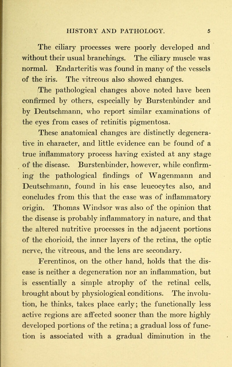 The ciliary processes were poorly developed and without their usual branchings. The ciliary muscle was normal. Endarteritis was found in many of the vessels of the iris. The vitreous also showed changes. The pathological changes above noted have been confirmed by others, especially by Burstenbinder and by Deutschmann, who report similar examinations of the eyes from cases of retinitis pigmentosa. These anatomical changes are distinctly degenera- tive in character, and little evidence can be found of a true inflammatory process having existed at any stage of the disease. Burstenbinder, however, while confirm- ing the pathological findings of Wagenmann and Deutschmann, found in his case leucocytes also, and concludes from this that the case was of inflammatory origin. Thomas Windsor was also of the opinion that the disease is probably inflammatory in nature, and that the altered nutritive processes in the adjacent portions of the chorioid, the inner layers of the retina, the optic nerve, the vitreous, and the lens are secondary. Ferentinos, on the other hand, holds that the dis- ease is neither a degeneration nor an inflammation, but is essentially a simple atrophy of the retinal cells, brought about by physiological conditions. The involu- tion, he thinks, takes place early; the functionally less active regions are affected sooner than the more highly developed portions of the retina; a gradual loss of func- tion is associated with a gradual diminution in the