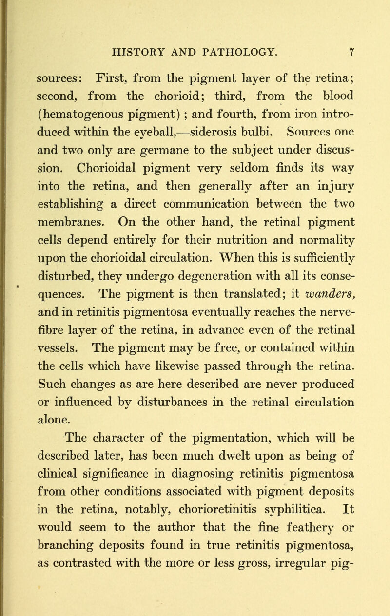 sources: First, from the pigment layer of the retina; second, from the chorioid; third, from the blood (hematogenous pigment) ; and fourth, from iron intro- duced within the eyeball,—siderosis bulbi. Sources one and two only are germane to the subject under discus- sion. Chorioidal pigment very seldom finds its way into the retina, and then generally after an injury establishing a direct communication between the two membranes. On the other hand, the retinal pigment cells depend entirely for their nutrition and normality upon the chorioidal circulation. When this is sufficiently disturbed, they undergo degeneration with all its conse- quences. The pigment is then translated; it wanders, and in retinitis pigmentosa eventually reaches the nerve- fibre layer of the retina, in advance even of the retinal vessels. The pigment may be free, or contained within the cells which have likewise passed through the retina. Such changes as are here described are never produced or influenced by disturbances in the retinal circulation alone. The character of the pigmentation, which will be described later, has been much dwelt upon as being of clinical significance in diagnosing retinitis pigmentosa from other conditions associated with pigment deposits in the retina, notably, chorioretinitis syphilitica. It would seem to the author that the fine feathery or branching deposits found in true retinitis pigmentosa, as contrasted with the more or less gross, irregular pig-