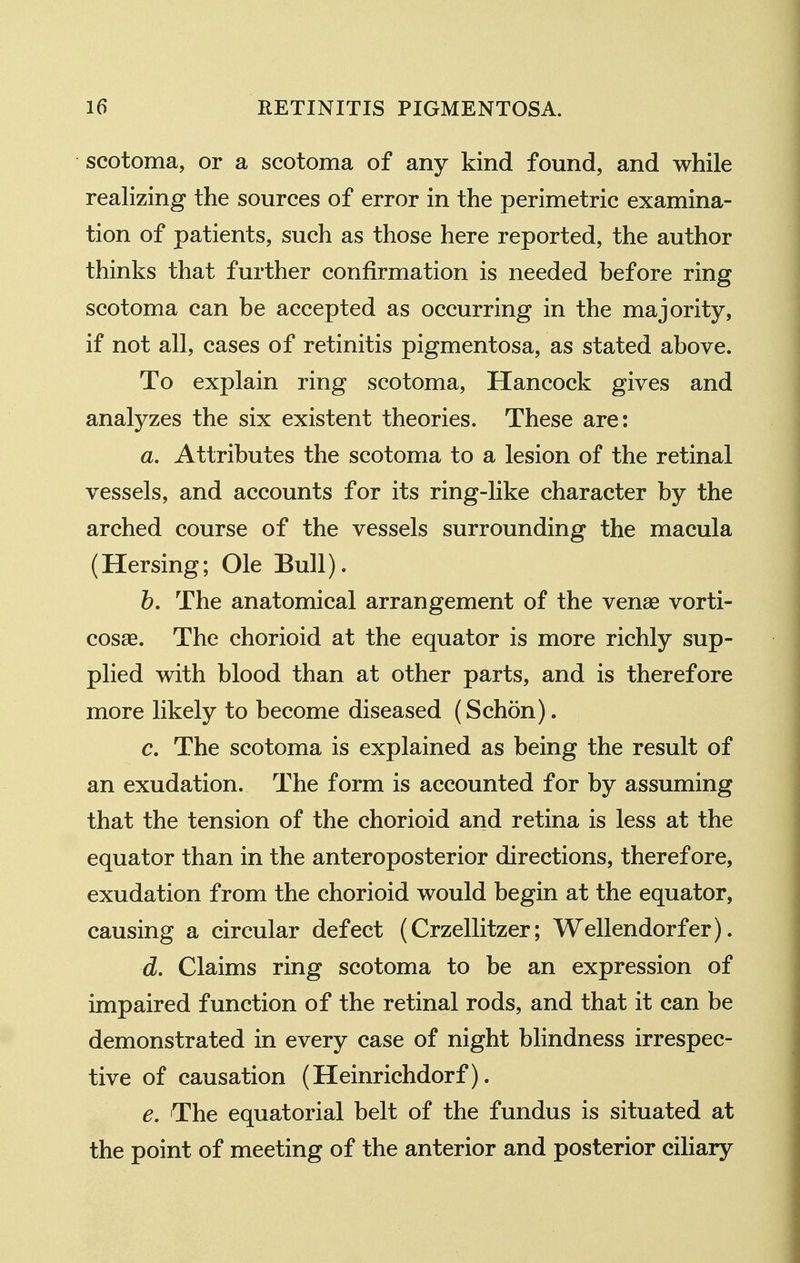 scotoma, or a scotoma of any kind found, and while realizing the sources of error in the perimetric examina- tion of patients, such as those here reported, the author thinks that further confirmation is needed before ring scotoma can be accepted as occurring in the majority, if not all, cases of retinitis pigmentosa, as stated above. To explain ring scotoma, Hancock gives and analyzes the six existent theories. These are: a. Attributes the scotoma to a lesion of the retinal vessels, and accounts for its ring-Uke character by the arched course of the vessels surrounding the macula (Hersing; Ole Bull). b. The anatomical arrangement of the venae vorti- cosas. The chorioid at the equator is more richly sup- plied with blood than at other parts, and is therefore more likely to become diseased (Schon). c. The scotoma is explained as being the result of an exudation. The form is accounted for by assuming that the tension of the chorioid and retina is less at the equator than in the anteroposterior directions, therefore, exudation from the chorioid would begin at the equator, causing a circular defect (Crzellitzer; Wellendorfer). d. Claims ring scotoma to be an expression of impaired function of the retinal rods, and that it can be demonstrated in every case of night blindness irrespec- tive of causation (Heinrichdorf). e. The equatorial belt of the fundus is situated at the point of meeting of the anterior and posterior ciHary