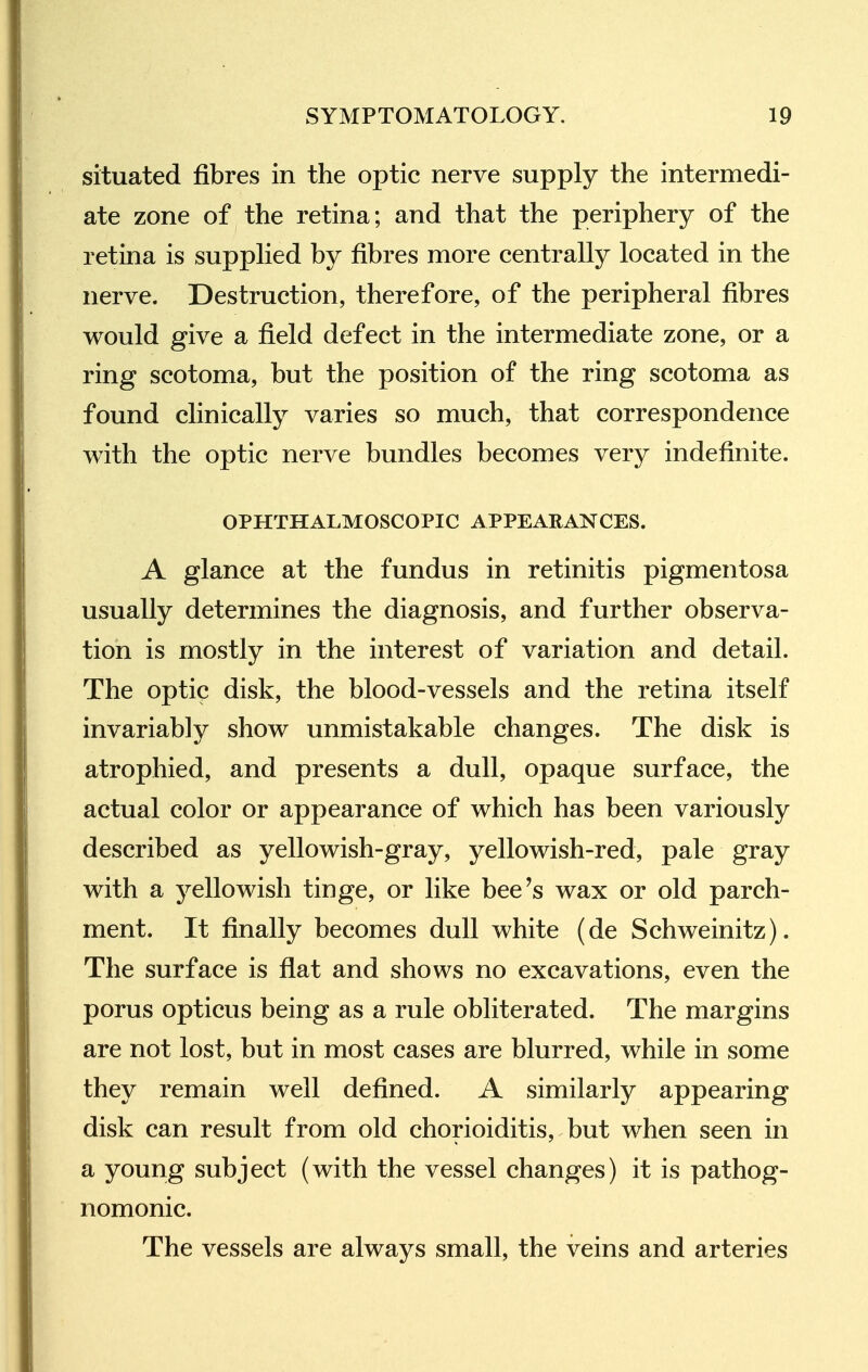 situated fibres in the optic nerve supply the intermedi- ate zone of the retina; and that the periphery of the retina is supphed by fibres more centrally located in the nerve. Destruction, therefore, of the peripheral fibres would give a field defect in the intermediate zone, or a ring scotoma, but the position of the ring scotoma as found clinically varies so much, that correspondence with the optic nerve bundles becomes very indefinite. OPHTHALMOSCOPIC APPEARANCES. A glance at the fundus in retinitis pigmentosa usually determines the diagnosis, and further observa- tion is mostly in the interest of variation and detail. The optic disk, the blood-vessels and the retina itself invariably show unmistakable changes. The disk is atrophied, and presents a dull, opaque surface, the actual color or appearance of which has been variously described as yellowish-gray, yellowish-red, pale gray with a yellowish tinge, or like bee's wax or old parch- ment. It finally becomes dull white (de Schweinitz). The surface is flat and shows no excavations, even the porus opticus being as a rule obliterated. The margins are not lost, but in most cases are blurred, while in some they remain well defined. A similarly appearing disk can result from old chorioiditis, but when seen in a young subject (with the vessel changes) it is pathog- nomonic. The vessels are always small, the veins and arteries