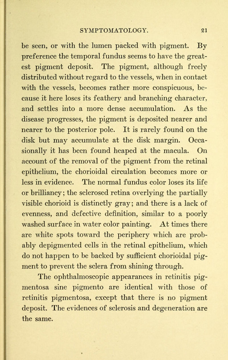 be seen, or with the lumen packed with pigment. By preference the temporal fundus seems to have the great- est pigment deposit. The pigment, although freely distributed without regard to the vessels, when in contact with the vessels, becomes rather more conspicuous, be- cause it here loses its feathery and branching character, and settles into a more dense accumulation. As the disease progresses, the pigment is deposited nearer and nearer to the posterior pole. It is rarely found on the disk but may accumulate at the disk margin. Occa- sionally it has been found heaped at the macula. On account of the removal of the pigment from the retinal epithelium, the chorioidal circulation becomes more or less in evidence. The normal fundus color loses its life or brilliancy; the sclerosed retina overlying the partially visible chorioid is distinctly gray; and there is a lack of evenness, and defective definition, similar to a poorly washed surface in water color painting. At times there are white spots toward the periphery which are prob- ably depigmented cells in the retinal epithelium, which do not happen to be backed by sufficient chorioidal pig- ment to prevent the sclera from shining through. The ophthalmoscopic appearances in retinitis pig- mentosa sine pigmento are identical with those of retinitis pigmentosa, except that there is no pigment deposit. The evidences of sclerosis and degeneration are the same.