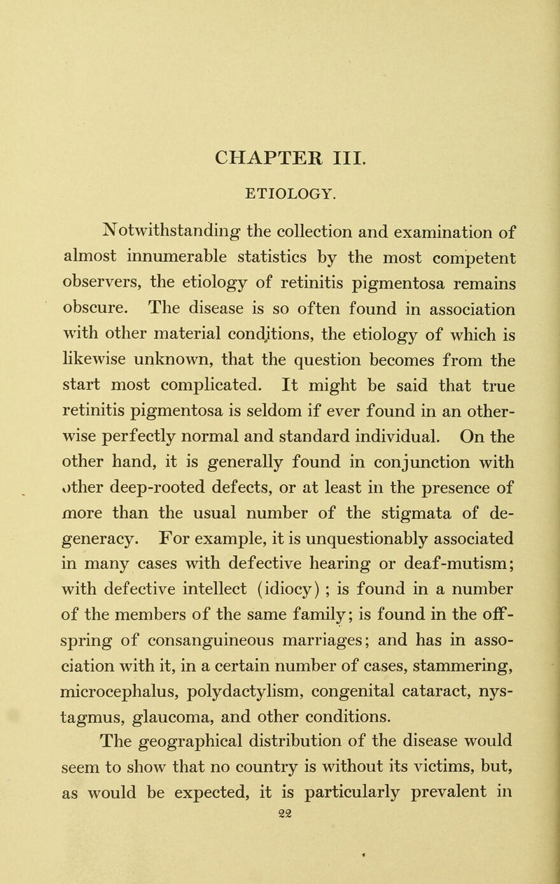 CHAPTER III. ETIOLOGY. Notwithstanding the collection and examination of almost innumerable statistics by the most competent observers, the etiology of retinitis pigmentosa remains obscure. The disease is so often found in association with other material conditions, the etiology of which is likewise unknown, that the question becomes from the start most complicated. It might be said that true retinitis pigmentosa is seldom if ever found in an other- wise perfectly normal and standard individual. On the other hand, it is generally found in conjunction with other deep-rooted defects, or at least in the presence of more than the usual number of the stigmata of de- generacy. For example, it is unquestionably associated in many cases with defective hearing or deaf-mutism; with defective intellect (idiocy) ; is found in a number of the members of the same family; is found in the off- spring of consanguineous marriages; and has in asso- ciation with it, in a certain number of cases, stammering, microcephalus, polydactylism, congenital cataract, nys- tagmus, glaucoma, and other conditions. The geographical distribution of the disease would seem to show that no country is without its victims, but, as would be expected, it is particularly prevalent in