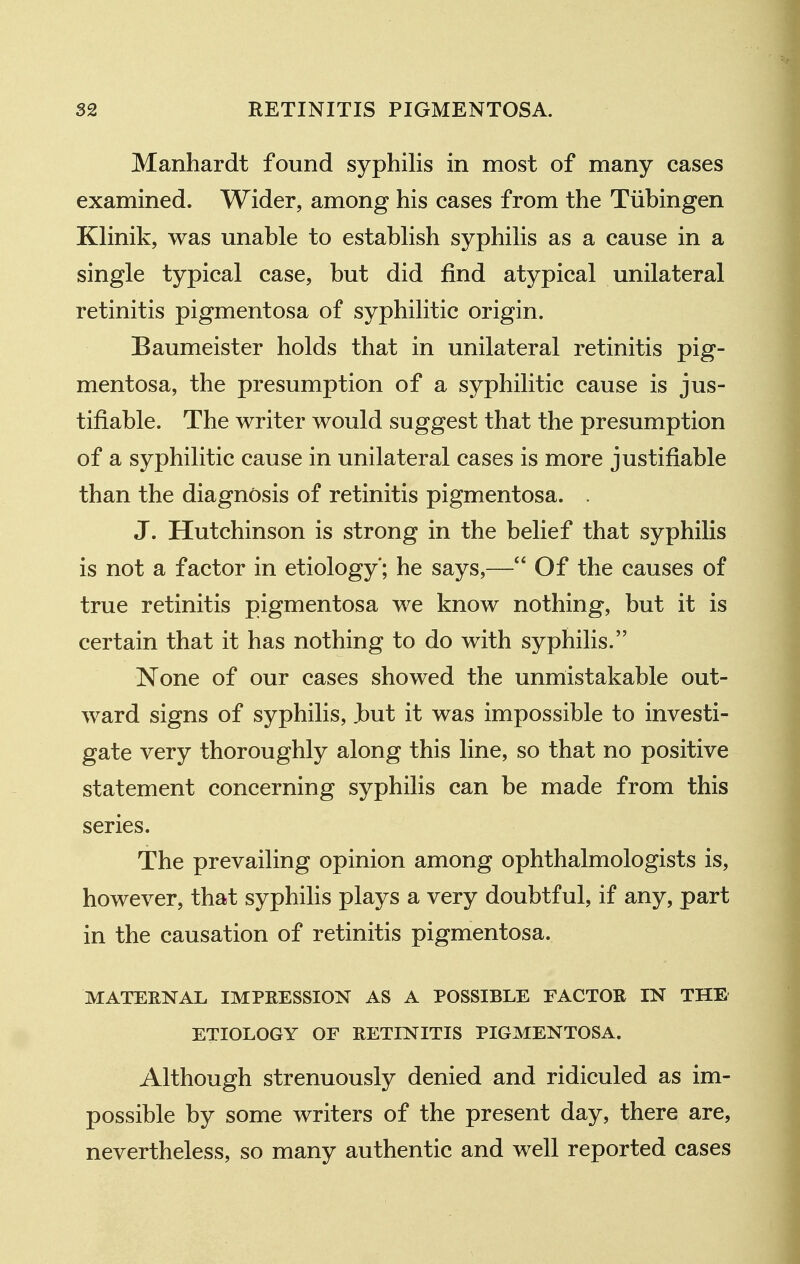 Manhardt found syphilis in most of many cases examined. Wider, among his cases from the Tubingen Klinik, was unable to establish syphilis as a cause in a single typical case, but did find atypical unilateral retinitis pigmentosa of syphilitic origin. Baumeister holds that in unilateral retinitis pig- mentosa, the presumption of a syphilitic cause is jus- tifiable. The writer would suggest that the presumption of a syphilitic cause in unilateral cases is more justifiable than the diagnosis of retinitis pigmentosa. . J. Hutchinson is strong in the belief that syphilis is not a factor in etiology*; he says,— Of the causes of true retinitis pigmentosa we know nothing, but it is certain that it has nothing to do with syphilis. None of our cases showed the unmistakable out- ward signs of syphilis, Jbut it was impossible to investi- gate very thoroughly along this line, so that no positive statement concerning syphilis can be made from this series. The prevailing opinion among ophthalmologists is, however, that syphilis plays a very doubtful, if any, part in the causation of retinitis pigmentosa. MATERNAL IMPRESSION AS A POSSIBLE FACTOR IN THE ETIOLOGY OF RETINITIS PIGMENTOSA. Although strenuously denied and ridiculed as im- possible by some writers of the present day, there are, nevertheless, so many authentic and well reported cases