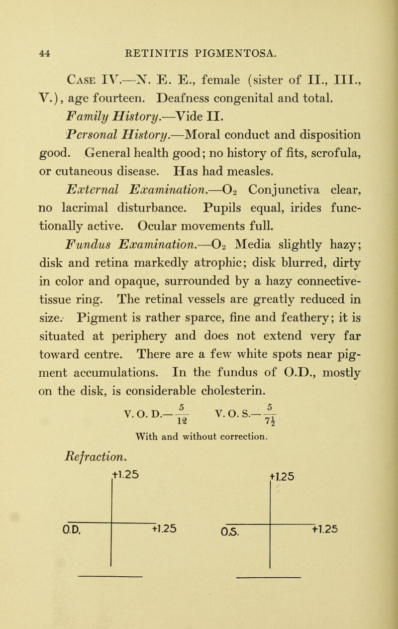 Case IV.—N. E. E., female (sister of II., III., v.), age fourteen. Deafness congenital and total. Family History.—Vide II. Personal History.—Moral conduct and disposition good. General health good; no history of fits, scrofula, or cutaneous disease. Has had measles. Eooternal Eooamination.—O2 Conjunctiva clear, no lacrimal disturbance. Pupils equal, irides func- tionally active. Ocular movements full. Fundus Eooamination.—O2 Media slightly hazy; disk and retina markedly atrophic; disk blurred, dirty in color and opaque, surrounded by a hazy connective- tissue ring. The retinal vessels are greatly reduced in size. Pigment is rather sparce, fine and feathery; it is situated at periphery and does not extend very far toward centre. There are a few white spots near pig- ment accumulations. In the fundus of O.D., mostly on the disk, is considerable cholesterin. V.O.D.-A V.O.S.-A With and without correction. Refraction. tl.25 +1.25