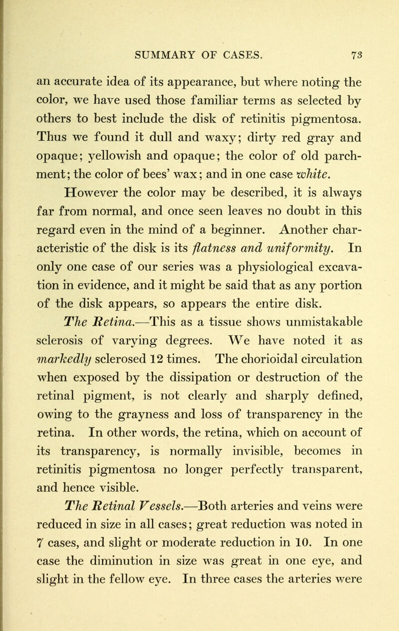 an accurate idea of its appearance, but where noting the color, we have used those famihar terms as selected by others to best include the disk of retinitis pigmentosa. Thus we found it dull and waxy; dirty red gray and opaque; yellowish and opaque; the color of old parch- ment; the color of bees' wax; and in one case white. However the color may be described, it is always far from normal, and once seen leaves no doubt in this regard even in the mind of a beginner. Another char- acteristic of the disk is its flatness and uniformity. In only one case of our series was a physiological excava- tion in evidence, and it might be said that as any portion of the disk appears, so appears the entire disk. The Retina.—This as a tissue shows unmistakable sclerosis of varying degrees. We have noted it as markedly sclerosed 12 times. The chorioidal circulation when exposed by the dissipation or destruction of the retinal pigment, is not clearly and sharply defined, owing to the grayness and loss of transparency in the retina. In other words, the retina, which on account of its transparency, is normally invisible, becomes in retinitis pigmentosa no longer perfectly transparent, and hence visible. The Retinal Vessels,—Both arteries and veins were reduced in size in all cases; great reduction was noted in 7 cases, and slight or moderate reduction in 10. In one case the diminution in size was great in one eye, and slight in the fellow eye. In three cases the arteries were