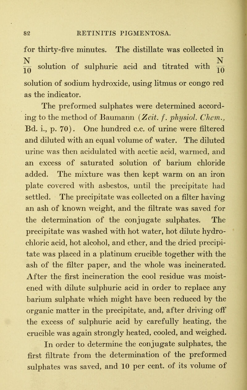 for thirty-jfive minutes. The distillate was collected in N . . . N solution of sulphuric acid and titrated with solution of sodium hydroxide, using litmus or congo red as the indicator. The preformed sulphates were determined accord- ing to the method of Baumann {Zeit. /. physiol. Chem,, Bd. i., p. 70). One hundred c.c. of urine were filtered and diluted with an equal volume of water. The diluted urine was then acidulated with acetic acid, warmed, and an excess of saturated solution of barium chloride added. The mixture was then kept warm on an iron plate covered with asbestos, until the precipitate had settled. The precipitate was collected on a filter having an ash of known weight, and the filtrate was saved for the determination of the conjugate sulphates. The precipitate was washed with hot water, hot dilute hydro- chloric acid, hot alcohol, and ether, and the dried precipi- tate was placed in a platinum crucible together with the ash of the filter paper, and the whole was incinerated. After the first incineration the cool residue was moist- ened with dilute sulphuric acid in order to replace any barium sulphate which might have been reduced by the organic matter in the precipitate, and, after driving off the excess of sulphuric acid by carefully heating, the crucible was again strongly heated, cooled, and weighed. In order to determine the conjugate sulphates, the first filtrate from the determination of the preformed sulphates was saved, and 10 per cent, of its volume of