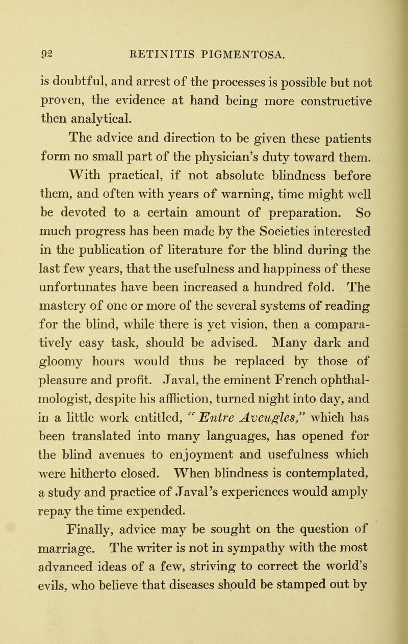 is doubtful, and arrest of the processes is possible but not proven, the evidence at hand being more constructive then analytical. The advice and direction to be given these patients form no small part of the physician's duty toward them. With practical, if not absolute blindness before them, and often with years of warning, time might well be devoted to a certain amount of preparation. So much progress has been made by the Societies interested in the publication of literature for the blind during the last few years, that the usefulness and happiness of these unfortunates have been increased a hundred fold. The mastery of one or more of the several systems of reading for the blind, while there is yet vision, then a compara- tively easy task, should be advised. Many dark and gloomy hours would thus be replaced by those of pleasure and profit. Javal, the eminent French ophthal- mologist, despite his affliction, turned night into day, and in a little work entitled, Entre Aveuglesf' which has been translated into many languages, has opened for the blind avenues to enjoyment and usefulness which were hitherto closed. When blindness is contemplated, a study and practice of Javal's experiences would amply repay the time expended. Finally, advice may be sought on the question of marriage. The writer is not in sympathy with the most advanced ideas of a few, striving to correct the world's evils, who believe that diseases should be stamped out by