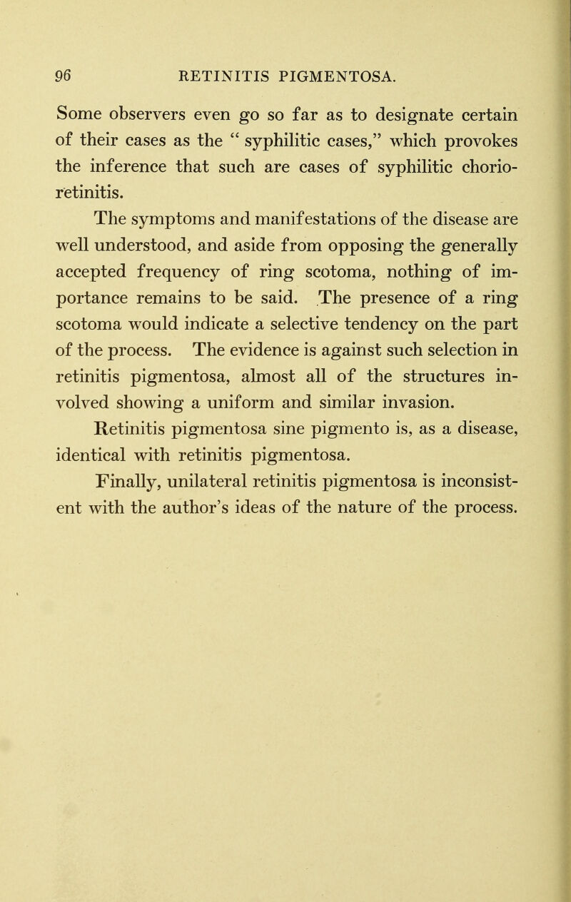 Some observers even go so far as to designate certain of their cases as the  syphilitic cases, which provokes the inference that such are cases of syphiUtic chorio- retinitis. The symptoms and manifestations of the disease are well understood, and aside from opposing the generally accepted frequency of ring scotoma, nothing of im- portance remains to be said. The presence of a ring scotoma would indicate a selective tendency on the part of the process. The evidence is against such selection in retinitis pigmentosa, almost all of the structures in- volved showing a uniform and similar invasion. Retinitis pigmentosa sine pigmento is, as a disease, identical with retinitis pigmentosa. Finally, unilateral retinitis pigmentosa is inconsist- ent with the author's ideas of the nature of the process.