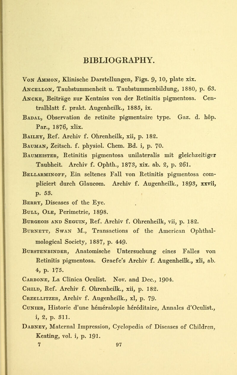 BIBLIOGRAPHY. Von Ammon, Klinische Darstellungen_, Figs. 9^ 10, plate xix. Ancellon^ Taubstummenheit u. Taubstummenbildung, 1880, p. 63. Ancke, Beitrage zur Kentniss von der Retinitis pigmentosa. Cen- tralblatt f. prakt. Augenheilk., 1885, ix. Badal, Observation de retinite pigmentaire type. Gaz. d. hop. Par., 1876, xlix. Bailey, Ref. Arehiv f. Ohrenheilk, xii, p. 182. Bauman, Zeitsch. f. physiol. Chem. Bd. i, p. 70. Baumeister, Retinitis pigmentosa unilateralis mit gleichzeitiger Taubheit. Arehiv f. Ophth., 1873, xix. ab. 2, p. 261. Bellarminoff, Ein seltenes Fall von Retinitis pigmentosa com- pliciert durch Glaucom. Arehiv f. Augenheilk., 1893, xxvii, p. 53. Berry, Diseases pf the Eye. Bull, Ole, Perimetrie, 1898. Burgeois and Seguin, Ref. Arehiv f. Ohrenheilk, vii, p. 182. Burnett, Swan M., Transactions of the American Ophthal- mological Society, 1887, p. 449. BuRSTENBiNDER, Anatomische Untersuchung eines Falles von Retinitis pigmentosa. Graefe's Arehiv f. Augenheilk., xli, ab. 4, p. 175. Carbone^ La Clinica Oculist. Nov. and Dec, 1904. Child, Ref. Arehiv f. Ohrenheilk., xii, p. 182. Crzellitzer, Arehiv f. Augenheilk., xl, p. 79- Cunier, Historic d'une hemeralopie hereditaire, Annales d'Oculist., i, 2, p. 311. Dabney, Maternal Impression, Cyclopedia of Diseases of Children, Keating, vol. i, p. 191.