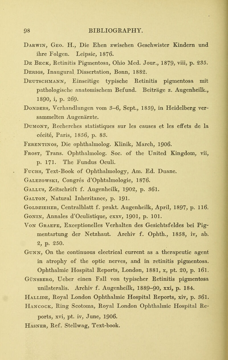 Darwin, Geo. H., Die Ehen zwischen Geschwister Kindern und ihre Folgen. Leipsic, 1876. De Beck, Retinitis Pigmentosa, Ohio Med. Jour., 1879^ viii, p. 235. Derigs, Inaugural Dissertation, Bonn, 1882. Deutschmann, Einseitige typische Retinitis pigmentosa mit pathologische anatomischem Befund. Beitrage z. Augenheilk., 1890, i, p. 269. Donders^ Verhandlungen vom 3-6, Sept., 1859, in Heidelberg ver- sammelten Augenarzte. Dumont, Recherches statistiques sur les causes et les efFets de la cecite, Paris, 1856, p. 83. Ferentinos, Die ophthalmolog. Klinik, March, 1906. Frost, Trans. Ophthalmolog. Soc. of the United Kingdom, vii, p. 171. The Fundus Oculi. FucHS, Text-Book of Ophthalmology, Am. Ed. Duane. Galezowski, Congres d'Ophtalmologie, 1876. Gallus, Zeitschrift f. Augenheilk, 1902, p. 361. Galton, Natural Inheritance, p. 191. Goldzieher, Centralblatt f. prakt. Augenheilk, April, 1897, p. 116. GoNiN, Annales d'Oculistique, cxxv, 1901, p. 101. Von Graefe, Exceptionelles Verhalten des Gesichtsfeldes bei Pig- mentartung der Netzhaut. Archiv f. Ophth., 1858, iv, ab. 2, p. 250. GuNN, On the continuous electrical current as a therapeutic agent in atrophy of the optic nerves, and in retinitis pigmentosa. Ophthalmic Hospital Reports, London, 1881, x, pt. 20, p. l6l. GuNSBERG, Ueber einen Fall von typischer Retinitis pigmentosa unilateralis. Archiv f. Augenheilk, 1889-90, xxi, p. 184. Hallide, Royal London Ophthalmic Hospital Reports, xiv, p. 361. Hancock, Ring Scotoma, Royal London Ophthalmic Hospital Re- ports, xvi, pt. iv, June, 1906. Hasner, Ref. Stellwag, Text-book.