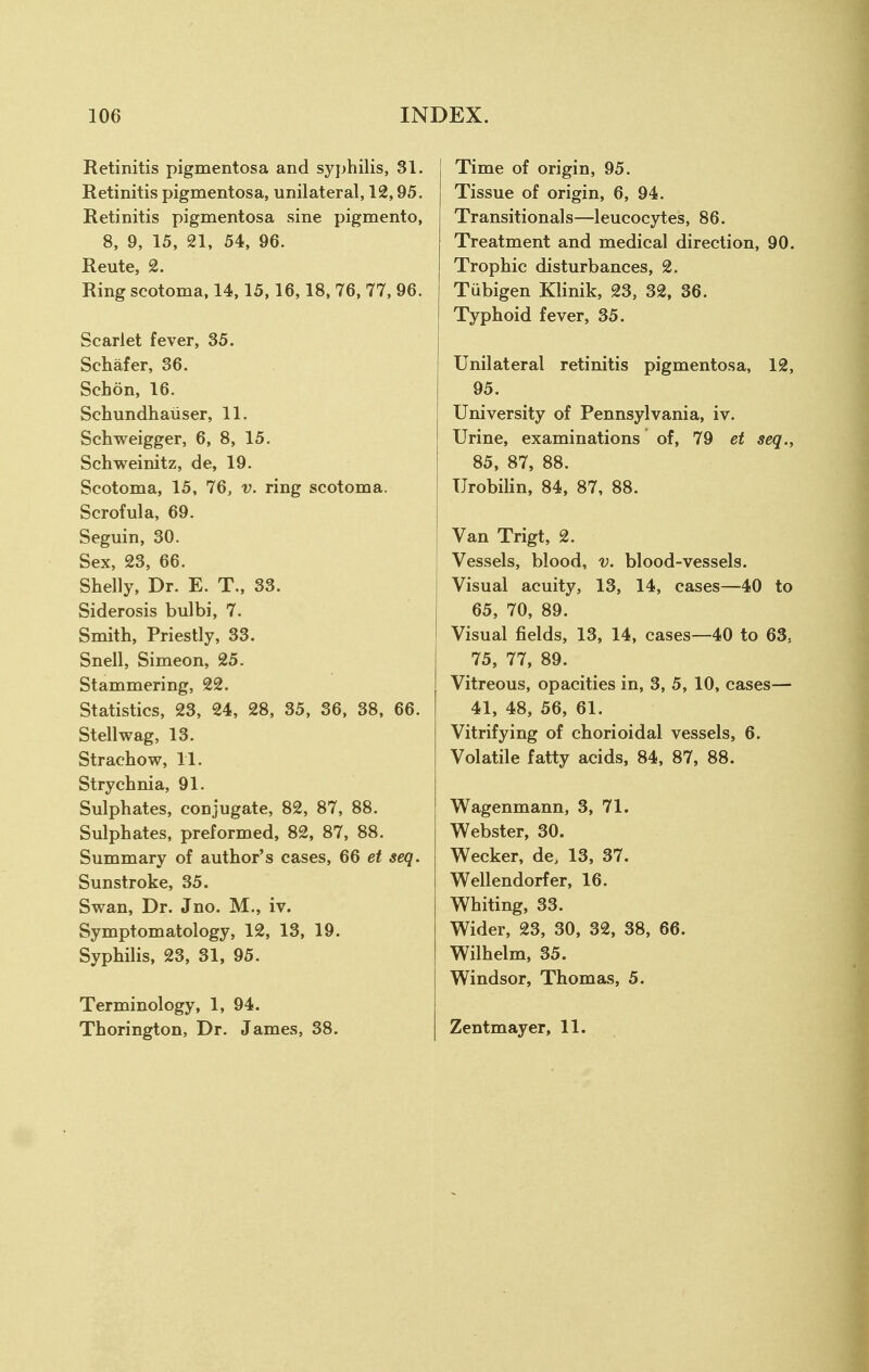 Retinitis pigmentosa and syphilis, 31. Retinitis pigmentosa, unilateral, 12,95. Retinitis pigmentosa sine pigment©, 8, 9, 15, 21, 54, 96. Rente, 2. Ring scotoma, 14,15,16,18, 76, 77, 96. Scarlet fever, 35. Schafer, 36. Scbon, 16. Schundhaiiser, 11. Schweigger, 6, 8, 15. Schweinitz, de, 19. Scotoma, 15, 76, v. ring scotoma. Scrofula, 69. Seguin, 30. Sex, 23, 66. Shelly, Dr. E. T., 33. Siderosis bulbi, 7. Smith, Priestly, 33. Snell, Simeon, 25. Stammering, 22. Statistics, 23, 24, 28, 35, 36, 38, 66. Stellwag, 13. Strachow, 11. Strychnia, 91. Sulphates, conjugate, 82, 87, 88. Sulphates, preformed, 82, 87, 88. Summary of author's cases, 66 et seq. Sunstroke, 35. Swan, Dr. Jno. M., iv. Symptomatology, 12, 13, 19. Syphilis, 23, 31, 95. Terminology, 1, 94. Thorington, Dr. James, 38. Time of origin, 95. Tissue of origin, 6, 94. Transitionals—leucocytes, 86. Treatment and medical direction, 90. Trophic disturbances, 2. Tubigen Klinik, 23, 32, 36. Typhoid fever, 35. Unilateral retinitis pigmentosa, 12, 95. University of Pennsylvania, iv. Urine, examinations of, 79 et seq., 85, 87, 88. Urobilin, 84, 87, 88. Van Trigt, 2. Vessels, blood, v. blood-vessels. Visual acuity, 13, 14, cases—40 to 65, 70, 89. Visual fields, 13, 14, cases—40 to 6S, 75, 77, 89. Vitreous, opacities in, 3, 5, 10, cases— 41, 48, 56, 61. Vitrifying of chorioidal vessels, 6. Volatile fatty acids, 84, 87, 88. Wagenmann, 3, 71. Webster, 30. Wecker, de, 13, 37. Wellendorfer, 16. Whiting, 33. Wider, 23, 30, 32, 38, 66. Wilhelm, 35. Windsor, Thomas, 5. Zentmayer, 11.