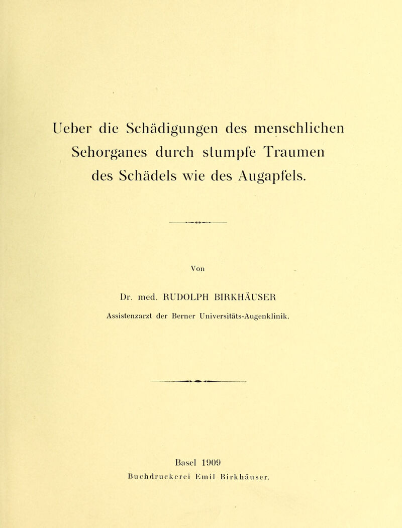 Lieber die Schädigungen des menschlichen Sehorganes durch stumpfe Traumen des Schädels wie des Augapfels. Von Dr. med. RUDOLPH BIRKHÄUSER Assistenzarzt der Berner Universitäts-Aiigenklinik. Basel 1909 Buchdruckerei Emil Birlvhäuser.