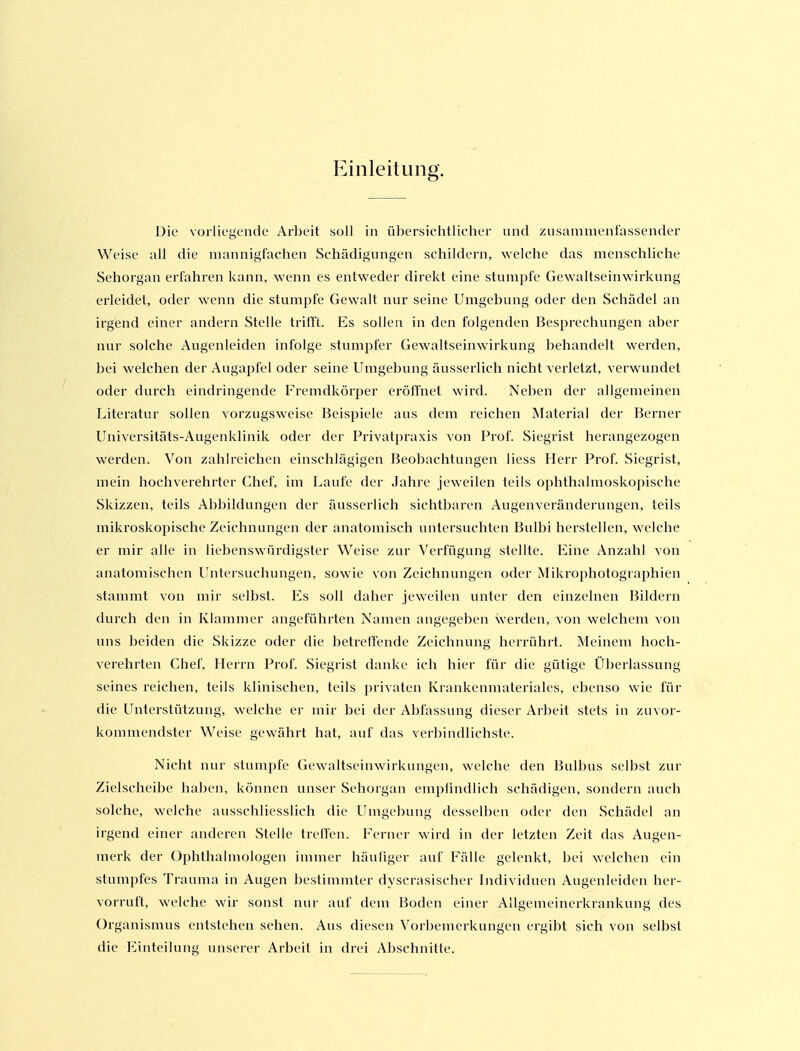 Einleitung. Die vorliegende Arbeit soll in übersichtlicher und zusammenfassender Weise all die mannigfachen Schädigungen schildern, welche das menschliche Sehorgan erfahren kann, wenn es entweder direkt eine stumpfe Gewaltseinwirkung erleidet, oder wenn die stumpfe Gewalt nur seine Umgebung oder den Schädel an irgend einer andern Stelle trilft. Es sollen in den folgenden Besprechungen aber nur solche Augenleiden infolge stumpfer Gewaltseinw'irkung behandelt werden, bei welchen der Augapfel oder seine Umgebung äusserlich nicht verletzt, verwundet oder durch eindringende Fremdkörper eröffnet wird. Neben der allgemeinen Literatur sollen vorzugsweise Beispiele aus dem reichen Material der Berner Universitäts-Augenklinik oder der Pi-ivatpraxis von Prof. Siegrist herangezogen werden. Von zahlreichen einschlägigen Beobachtungen Hess Herr Prof. Siegrist, mein hochverehrter Chef, im Laufe der Jahre jeweilen teils ophthalmoskopische Skizzen, teils Abbildungen der äusserlich sichtbaren Augenveränderungen, teils mikroskopische Zeichnungen der anatomisch untersuchten Bulbi herstellen, welche er mir alle in liebenswürdigster Weise zur Verfügung stellte. Eine Anzahl von anatomischen Untersuchungen, sowie von Zeichnungen oder Mikrophotographien stammt von mir selbst. Es soll daher jeweilen unter den einzelnen Bildern durch den in Klammer angeführten Namen angegeben werden, von welchem von uns beiden die Skizze oder die betreffende Zeichnung herrührt. Meinem hoch- verehrten Chef, Herrn Prof. Siegrist danke ich hier für die gütige Überlassung seines reichen, teils klinischen, teils privaten Krankenmateriales, el^enso wie für die Unterstützung, welche er mir bei der Abfassung dieser Arbeit stets in zuvor- kommendster Weise gewährt hat, auf das verbindlichste. Nicht nur stumpfe Gewaltseinwirkungen, welche den Bulbus selbst zur Zielscheibe haben, können unser Sehorgan empfindlich schädigen, sondern auch solche, welche ausschliesslich die Umgebung desselben oder den Schädel an irgend einer anderen Stelle trelTen. Ferner wird in der letzten Zeit das Augen- merk der Ophthalmologen immer häufiger auf Fälle gelenkt, bei welchen ein stumpfes Trauma in Augen bestimmter dyscrasischer Individuen Augenleiden her- vorruft, welche wir sonst nur auf dem Boden einer Allgemeinerkrankung des Organismus entstehen sehen. Aus diesen Vorbemerkungen ergibt sich von selbst die Einteilung unserer Arbeit in drei Abschnitte.