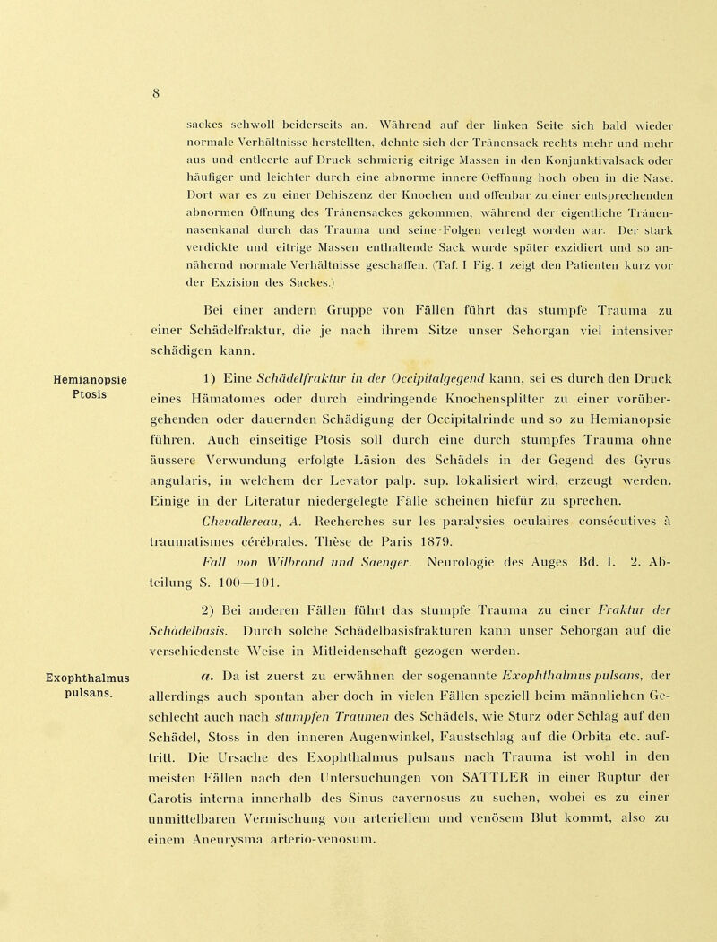 Sackes schwoll beiderseits an. Während auf der linken Seite sich bald wieder normale Verhaltnisse herstellten, dehnte sich der Tränensack rechts mehr und mehr aus und entleerte auf Druck schmierig eitrige Massen in den Konjunktivalsack oder häufiger und leichter durch eine abnorme innere Oetfnung hoch oben in die Nase. Dort war es zu einer Dehiszenz der Knochen und offenbar zu einer entsprechenden abnormen Öffnung des Tränensackes gekommen, während der eigentliche Tränen- nasenkanal durch das Trauma und seine Folgen verlegt worden war. Der stark verdickte und eitrige Massen enthaltende Sack wurde später exzidiert und so an- nähernd normale Verhältnisse geschaffen. (Taf. I Fig. 1 zeigt den Patienten kurz vor der Exzision des Sackes.) Bei einer andern Gruppe von Fällen führt das stumpfe Trauma zu einer Schädelfraktur, die je nach ihrem Sitze unser Sehorgan viel intensiver schädigen kann. Hemianopsie 1) Eine Schädelfraktur in der Occipitalgegeud kann, sei es durch den Druck Ptosis eines Hämatomes oder durch eindringende Knochensplitter zu einer vorüber- gehenden oder dauernden Schädigung der Occipitalrinde und so zu Hemianopsie führen. Auch einseitige Ptosis soll durch eine durch stumpfes Trauma ohne äussere Verwundung erfolgte Läsion des Schädels in der Gegend des Gyrus angularis, in v^^elchem der Levator palp. sup. lokalisiei't wird, erzeugt werden. Einige in der Literatur niedergelegte Fälle scheinen hiefür zu sprechen. Chevallereau, A. Recherches sur les paralysies oculaires consecutives ä traumatismes cerebrales. These de Paris 1879. Fall von Wilhrand und Saenger. Neurologie des Auges Bd. L 2. Ab- teilung S. 100—101. 2) Bei anderen Fällen führt das stumpfe Trauma zu einer Fraktur der Schädelbasis. Durch solche Schädelbasisfrakturen kann unser Sehorgan auf die verschiedenste Weise in Mitleidenschaft gezogen werden. Exophthalmus «• Da ist zuerst zu erwähnen der sogenannte Exophthalmus pulsans, der pulsans. allerdings auch spontan aber doch in vielen Fällen speziell beim männlichen Ge- schlecht auch nach stumpfen Traumen des Schädels, wie Sturz oder Schlag auf den Schädel, Stoss in den inneren Augenwinkel, Faustschlag auf die Orbita etc. auf- tritt. Die Ursache des Exophthalmus pulsans nach Trauraa ist wohl in den meisten Fällen nach den Untersuchungen von SATTLER in einer Ruptur der Carotis interna innerhalb des Sinus cavernosus zu suchen, wobei es zu einer unmittelbaren Vermischung von arteriellem und venösem Blut kommt, also zu einem Aneurysma arterio-venosum.