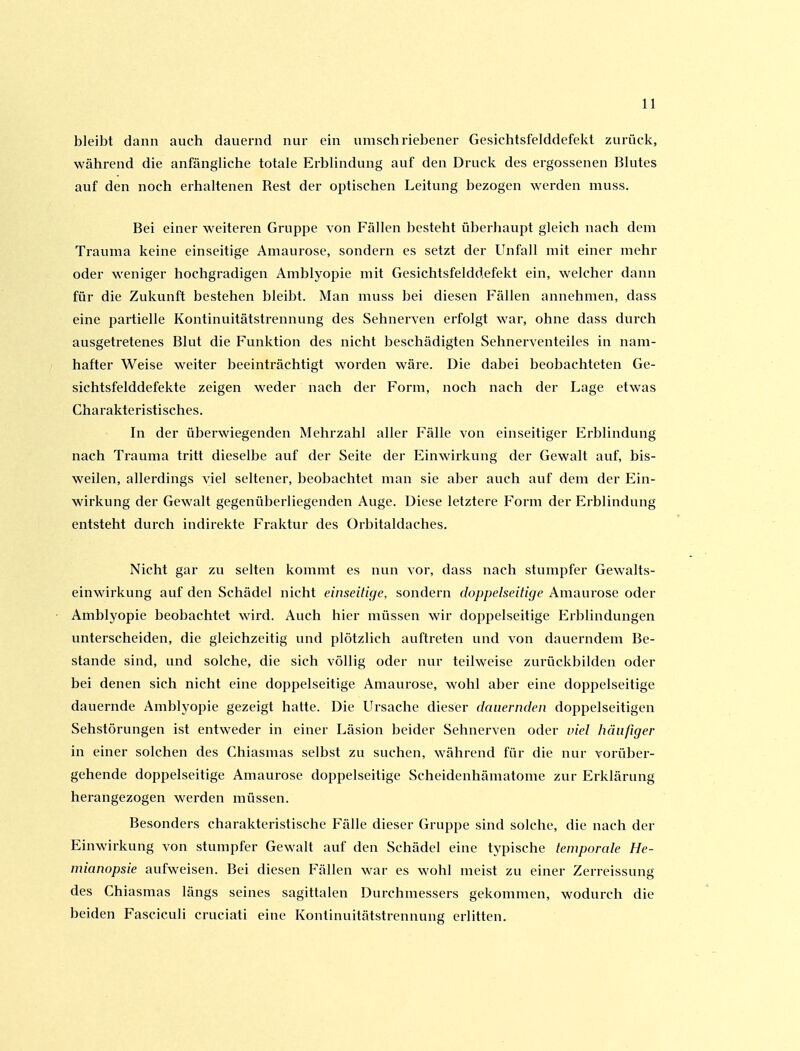 bleibt dann auch dauernd nur ein umschriebener Gesichtsfelddefekt zurück, während die anfängliche totale Erblindung auf den Druck des ergossenen Blutes auf den noch erhaltenen Rest der optischen Leitung bezogen werden muss. Bei einer w^eiteren Gruppe von Fällen besteht überhaupt gleich nach dem Trauma keine einseitige Amaurose, sondern es setzt der Unfall mit einer mehr oder weniger hochgradigen Amblyopie mit Gesichtsfeldd.efekt ein, welcher dann für die Zukunft bestehen bleibt. Man muss bei diesen Fällen annehmen, dass eine partielle Kontinuitätstrennung des Sehnerven erfolgt war, ohne dass durch ausgetretenes Blut die Funktion des nicht beschädigten Sehnerventeiles in nam- hafter Weise weiter beeinträchtigt worden wäre. Die dabei beobachteten Ge- sichtsfelddefekte zeigen weder nach der Form, noch nach der Lage etwas Charakteristisches. In der überwiegenden Mehrzahl aller Fälle von einseitiger Erblindung nach Trauma tritt dieselbe auf der Seite der Einwirkung der Gewalt auf, bis- weilen, allerdings viel seltener, beobachtet man sie aber auch auf dem der Ein- wirkung der Gewalt gegenüberliegenden Auge. Diese letztere Form der Erblindung entsteht durch indirekte Fraktur des Orbitaldaches. Nicht gar zu selten kommt es nun vor, dass nach stumpfer Gewalts- einwirkung auf den Schädel nicht einseitige, sondern doppelseitige Amaurose oder Amblyopie beobachtet wird. Auch hier müssen wir doppelseitige Erblindungen unterscheiden, die gleichzeitig und plötzlich auftreten und von dauerndem Be- stände sind, und solche, die sich völlig oder nur teilweise zurückbilden oder bei denen sich nicht eine doppelseitige Amaurose, wohl aber eine doppelseitige dauernde Amblyopie gezeigt hatte. Die Ursache dieser dauernden doppelseitigen Sehstörungen ist entweder in einer Läsion beider Sehnerven oder viel häufiger in einer solchen des Chiasmas selbst zu suchen, während für die nur vorüber- gehende doppelseitige Amaurose doppelseitige Scheidenhämatome zur Erklärung herangezogen werden müssen. Besonders charakteristische Fälle dieser Gruppe sind solche, die nach der Einwirkung von stumpfer Gewalt auf den Schädel eine typische temporale He- mianopsie aufweisen. Bei diesen Fällen war es wohl meist zu einer Zerreissung des Chiasmas längs seines sagittalen Durchmessers gekommen, wodurch die beiden Fasciculi cruciati eine Kontinuitätstrennung erlitten.