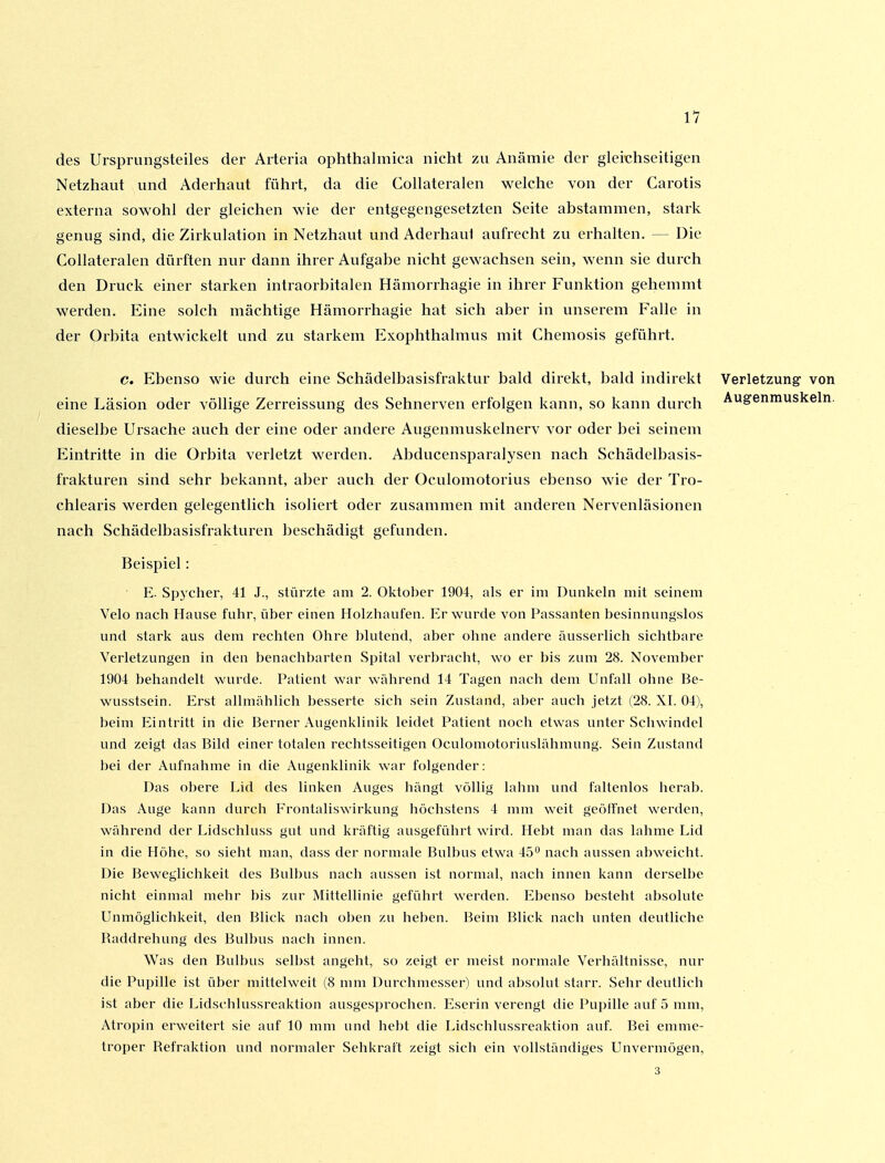 11 des Ursprungsteiles der Arteria ophthalmica nicht zu Anämie der gleichseitigen Netzhaut und Aderhaut führt, da die Collateralen welche von der Carotis externa sowohl der gleichen wie der entgegengesetzten Seite abstammen, stark genug sind, die Zirkulation in Netzhaut und Aderhaul aufrecht zu erhalten. — Die Collateralen dürften nur dann ihrer Aufgabe nicht gewachsen sein, wenn sie durch den Druck einer starken intraorbitalen Hämorrhagie in ihrer Funktion gehemmt werden. Eine solch mächtige Hämorrhagie hat sich aber in unserem Falle in der Orbita entwickelt und zu starkem flxophthalmus mit Chemosis geführt. c. Ebenso wie durch eine Schädelbasisfraktur bald direkt, bald indirekt Verletzung von eine Läsion oder völlige Zerreissung des Sehnerven erfolgen kann, so kann durch Augenmuskeln, dieselbe Ursache auch der eine oder andere Augenmuskelnerv vor oder bei seinem Eintritte in die Orbita verletzt werden. Abducensparalysen nach Schädelbasis- frakturen sind sehr bekannt, aber auch der Oculomotorius ebenso wie der Tro- chlearis werden gelegentlich isoliert oder zusammen mit anderen Nervenläsionen nach Schädelbasisfrakturen beschädigt gefunden. Beispiel: E. Spycher, 41 J., stürzte am 2. Oktober 1904, als er im Dunkeln mit seinem Velo nach Hause fuhr, über einen Holzhaufen. Er wurde von l'assanten besinnungslos und stark aus dem rechten Ohre blutend, aber oline andere äusserlich sichtbare Verletzungen in den benachbarten Spital verbracht, wo er bis zum 28. November 1904 behandelt wurde. Patient war während 14 Tagen nach dem Unfall ohne Be- wusstsein. Erst allmählich besserte sich sein Zustand, aber auch jetzt (28. XI. 04), beim Eintritt in die Berner Augenklinik leidet Patient nocii etwas unter Scliwindel und zeigt das Bild einer totalen rechtsseitigen Oculomotoriuslähmung. Sein Zustand bei der Aufnahme in die Augenklinik war folgender: Das obere Lid des linken Auges hängt völlig lahm und l'altenlos herab. Das Auge kann durch Frontaliswirkung höchstens 4 mm weit geöffnet werden, während der Lidschluss gut und kräftig ausgeführt wird. Hebt man das lahme Lid in die Höhe, so sieht man, dass der normale Bulbus etwa 45^ nach aussen abweicht. Die Bewegliclikeit des Bulbus nach aussen ist normal, nach innen kann derselbe nicht einmal mehr bis zur Mittellinie gefüin-t werden. Ebenso besteht absolute Unmöglichkeit, den Blick nach oben zu heben. ]?eim Blick nach unten deutliche Baddrehung des Bulbus nacii innen. Was den Bulbus selbst angeht, so zeigt er meist normale Verhältnisse, nur die Pupille ist über mittelweit (8 mm Durchmesser) und absolut starr. Sehr deutlich ist aber die Lidschlussreaktion ausgesprochen. Eserin verengt die Pupille auf 5 mm, Atropin erweitert sie auf 10 mm und hebt die Lidschlussreaktion auf. Bei emme- troper Refraktion und normaler Sclikraft zeigt sicli ein vollständiges Unvermögen, 3