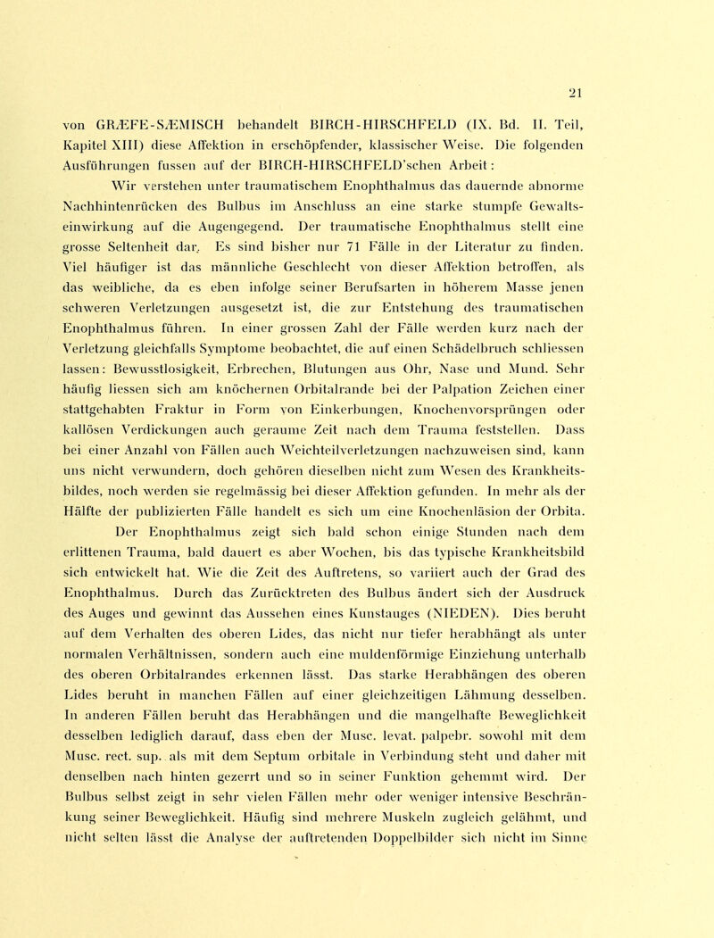 von GR^FE-SiEMISCH behandelt BIRCH-HIRSCHFELD (IX. Bd. II. Teil, Kapitel XIII) diese Aftektion in erschöpfender, klassischer Weise. Die folgenden Ausführungen fussen auf der BIRCH-HIRSCHFELD'schen Arbeit: Wir verstehen unter traumatischem Enophthalmus das dauernde abnorme Nachhintenrücken des Bulbus im Anschluss an eine starke stumpfe Gewalts- einwirkung auf die Augengegend. Der traumatische Enophthalmus stellt eine grosse Seltenheit dar. Es sind bisher nur 71 Fälle in der Literatur zu finden. Viel häufiger ist das männliche Geschlecht von dieser Alfektion betroffen, als das weibliche, da es eben infolge seiner Berufsai'ten in höherem Masse jenen schweren Verletzungen ausgesetzt ist, die zur Entstehung des traumatischen Enophthalmus führen. In einer grossen Zahl der Fälle werden kurz nach der Verletzung gleichfalls Symptome beobachtet, die auf einen Schädelbruch schliessen lassen: Bewusstlosigkeit, Erbrechen, Blutungen aus Ohr, Nase und Mund. Sehr häufig Hessen sich am knöchernen ürbitalrande bei der Palpation Zeichen einer stattgehabten Fraktur in Form von Einkerbungen, Knochenvorsprüngen oder kallösen Verdickungen auch geraume Zeit nach dem Trauma feststellen. Dass bei einer Anzahl von Fällen auch Weichteilverletzungen nachzuweisen sind, kann uns nicht verwundern, doch gehören dieselben nicht zum Wesen des Krankheits- bildes, noch werden sie regelmässig bei dieser Affektion gefunden. In mehr als der Hälfte der publizierten Fälle handelt es sich um eine Knochenläsion der Orbita. Der Enophthalmus zeigt sich bald schon einige Stunden nach dem erlittenen Trauma, bald dauert es aber Wochen, bis das typische Krankheitsbild sich entwickelt hat. Wie die Zeit des Auftretens, so variiert auch der Grad des Enophthalmus. Durch das Zurücktreten des Bulbus ändert sich der Ausdruck des Auges und gewinnt das Aussehen eines Kunstauges (NIEDEN). Dies beruht auf dem Verhalten des oberen Lides, das nicht nur tiefer herabhängt als unter normalen Verhältnissen, sondern auch eine muldenförmige Einziehung unterhalb des oberen Orbitalrandes erkennen lässt. Das starke Herabhängen des oberen Lides beruht in manchen Fällen auf einer gleichzeitigen Lähmung desselben. In anderen Fällen beruht das Herabhängen und die mangelhafte Beweglichkeit desselben lediglich darauf, dass eben der Muse, levat. palpebr. sowohl mit dem Muse. rect. sup. als mit dem Septum orbitale in Verbindung steht und daher mit denselben nach hinten gezerrt und so in seiner Funktion gehemmt wird. Der Bulbus selbst zeigt in sehr vielen Fällen mehr oder weniger intensive Beschrän- kung seiner Beweglichkeit. Häutig sind mehrere Muskeln zugleich gelähmt, und nicht selten lässt die Analyse der auftretenden Doppelbilder sich nicht im Sinne