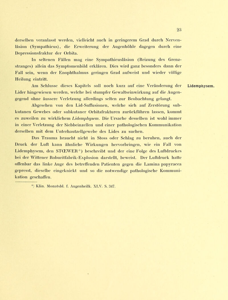 28 derselben veranlasst werden, vielleicht auch in geringerem Grad durch Nerven- läsion (Sympathicus), die Erweiterung der Augenhöhle dagegen durch eine Depressionsfraktur der Orbita. In seltenen Fällen mag eine Sympathicusläsion (Reizung des Grenz- stranges) allein das Symptomenbild erklären. Dies wird ganz besonders dann der Fall sein, wenn der Enophthalraus geringen Grad aufweist und wieder völlige Heilung eintritt. Am Schlüsse dieses Kapitels soll noch kurz auf eine Veränderung der Lidemphysem. Lider hingewiesen werden, welche bei stumpfer Gewaltseinwirkung auf die Augen- gegend ohne äussere Verletzung allerdings selten zur Beobachtung gelangt. Abgesehen von den Lid-SutTusionen, welche sich auf Zerstörung sub- kutanen Gewebes oder subkutaner Orbitafrakturen zurückführen lassen, kommt es zuweilen zu wirklichem Lidemphijsem. Die Ursache desselben ist wohl immer in einer Verletzung der Siebbeinzellen und einer pathologischen Kommunikation derselben mit dem Unterhautzellgewebe des Lides zu suchen. Das Trauma braucht nicht in Stoss oder Schlag zu beruhen, auch der Druck der Luft kann ähnliche Wirkungen hervorbringen, wie ein Fall von Lidemphysem, den STCEWER'- ) beschreibt und der eine Folge des Luftdruckes bei der V^^ittener Roburitfabrik-Explosion darstellt, beweist. Der Luftdruck hatte offenbar das linke Auge des betreffenden Patienten gegen die Lamina papyracea gepresst, dieselbe eingeknickt und so die notwendige pathologische Kommuni- kation geschaffen. ) Klin. Monatsbl. f. Augenheilk. XLV. S. 347.