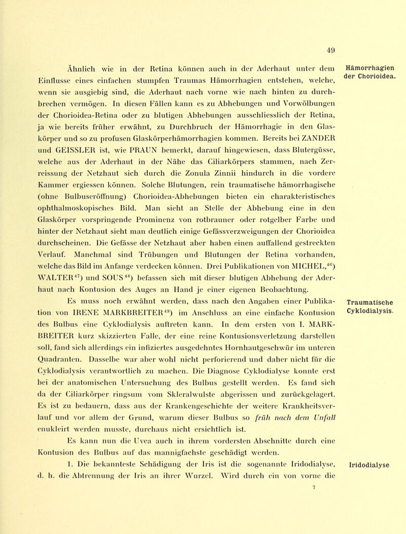 Ähnlich wie in der Retina können auch in der Aderhaut unter dem Einflüsse eines einfachen stumpfen Traumas Hämorrhagien entstehen, welche, wenn sie ausgiebig sind, die Aderhaut nach vorne wie nach hinten zu durch- brechen vermögen. In diesen Fällen kann es zu Abhebungen und Vorwölbungen der Chorioidea-Retina oder zu blutigen Abhebungen ausschliesslich der Retina, ja wie bereits früher erwähnt, zu Durchbruch der Hämorrhagie in den Glas- körper und so zu profusen Glaskörperhämorrhagien kommen. Bereits bei ZANDER und GEISSLER ist, wie PRAUN bemerkt, darauf hingewiesen, dass Blutergüsse, welche aus der Aderhaut in der Nähe das Ciliarkörpers stammen, nach Zer- reissung der Netzhaut sich durch die Zonula Zinnii hindurch in die vordere Kammer ergiessen können. Solche Blutungen, rein traumatische hämorrhagische (ohne BulbuseröfTnung) Chorioidea-Abhebungen bieten ein charakteristisches ophthalmoskopisches Bild. Man sieht an Stelle der Abhebung eine in den Glaskörper vorspringende Prominenz von rotbrauner oder rotgelber Farbe und hinter der Netzhaut sieht man deutlich einige Gefässverzweigungen der Chorioidea durchscheinen. Die Gefässe der Netzhaut aber haben einen auffallend gestreckten Verlauf. Manchmal sind Trübungen und Blutungen der Retina vorhanden, welche das Bild im Anfange verdecken können. Drei Publikationen von MICHEL, WALTER^^) und SOUS*^) befassen sich mit dieser blutigen Abhebung der Ader- haut nach Kontusion des Auges an Hand je einer eigenen Beobachtung. Es muss noch erwähnt werden, dass nach den Angaben einer Publika- tion von IRENE MARKBREITER^^) im Anschluss an eine einfache Kontusion des Bulbus eine Cyklodialysis auftreten kann. In dem ersten von I. MARK- BREITER kurz skizzierten Falle, der eine reine Kontusionsverletzung darstellen soll, fand sich allerdings ein infiziertes ausgedehntes Hornhautgeschwür im unteren Quadranten. Dasselbe war aber w^ohl nicht perforierend und daher nicht für die Cyklodialysis verantwortlich zu machen. Die Diagnose Cyklodialyse konnte erst bei der anatomischen Untersuchung des Bulbus gestellt werden. Es fand sich da der Ciliarkörper ringsum vom Sklerahvulste abgerissen und zurückgelagert. Es ist zu bedauern, dass aus der Krankengeschichte der weitere Krankheitsver- lauf und vor allem der Grund, warum dieser Bulbus so früh nach dein Unfall enukleirt werden musste, durchaus nicht ersichtlich ist. Es kann nun die Uvea auch in ihrem vordersten Abschnitte durch eine Kontusion des Bulbus auf das mannigfachste geschädigt werden. 1. Die bekannteste Schädigung der Iris ist die sogenannte Iridodialyse, d. h. die Abtrennung der Iris an ihrer Wurzel. Wird durch ein von vorne die Hämorrhagien der Chorioidea. Traumatisehe Cyklodialysis. Iridodialyse