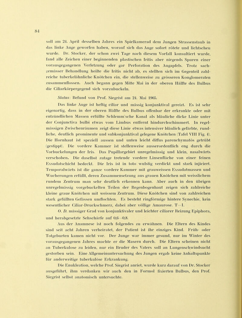 soll am 24. April desselben Jahres ein Spielkamerad dem Jungen Strassenstaub in das linke Auge geworfen haben, worauf sich das Auge sofort rötete und lichtscheu wurde. Dr. Stocker, der schon zwei Tage nach diesem Vorfall konsultiert wurde, fand alle Zeichen einer beginnenden plastischen Iritis aber nirgends Spuren einer vorausgegangenen Verletzung oder gar Perforation des Augapfels. Trotz sach- gemässer Behandlung heilte die Iritis nicht ab, es stellten sich im Gegenteil zahl- reiche tuberkelähnliche Knötchen ein, die stellenweise zu grösseren Konglomeraten zusammenflössen. Auch begann gegen Mitte Mai in der oberen Hälfte des Bulbus die Ciliarkörpergegend sich vorzubuckeln. Status: Befund von Prof. Siegrist am 24. Mai 1905. Das linke Auge ist heftig ciliar und massig konjunktival gereizt. Es ist sehr eigenartig, dass in der oberen Hälfte des Bulbus offenbar der erkrankte oder mit entzündlichen Massen erfüllte Schlemm'sche Kanal als bläuliche dicke Linie unter der Conjunctiva bulbi etwas vom Limbus entfernt hindurchschimmert. In regel- mässigen Zwischenräumen zeigt diese Linie etwas intensiver bläulich gefärbte, rund- liche, deutlich prominente und subkonjunktival gelegene Knötchen (Tafel VIII Fig. 4). Die Hornhaut ist speziell aussen und unten leicht ditfus parenchymatös getrübt fgestippt). Die vordere Kammer ist stellenweise ausserordentlich eng durch die Vorbuckelungen der Iris. Das Pupillargebiet unregelmässig und klein, nasalwärts verschoben. Die daselbst zutage tretende vordere Linsenfläche von einer feinen Exsudatschicht bedeckt. Die Iris ist in toto wulstig verdickt und stark injiciert. Temporalwärts ist die ganze vordere Kammer mit grauweissen Exsudatmassen und Wucherungen erfüllt, deren Zusammensetzung aus grauen Knötchen mit weisslichem rundem Zentrum man sehr deutlich erkennen kann. Aber auch in den übrigen unregelmässig vorgebuckelten Teilen der Regenbogenhaut zeigen sich zahlreiche kleine graue Knötchen mit weissem Zentrum. Diese Knötchen sind von zahlreichen stark gefüllten Gefässen umflochten. Es besteht ringförmige hintere Sj^nechie, kein wesentlicher Ciliar-Druckschmerz, dabei aber völlige Amaurose. T—1. O. D. mässiger Grad von konjunktivaler und leichter ciliarer Reizung Epiphora, und herabgesetzte Sehschärfe auf 0,6—0,8. Aus der Anamnese ist noch folgendes zu erwähnen. Die Eltern des Kindes sind seit acht Jahren verheiratet, der Patient ist ihr einziges Kind. F'rüh- oder Totgeburten kamen nicht vor. Der Junge war immer gesund, nur im Winter des vorausgegangenen Jahres machte er die Masern durch. Die Eltern scheinen nicht an Tuberkulose zu leiden, nur ein Bruder des Vaters soll an Lungenschwindsucht gestorben sein. Eine Allgemeinuntersuchung des Jungen ergab keine Anhaltspunkte für anderweitige tuberkulöse Erkrankung. Die Enukleation, welche Prof. Siegrist anriet, wurde kurz darauf von Dr. Stocker ausgeführt, ihm verdanken wir auch den in Formol fixierten Bulbus, den Prof. Siegrist selbst anatomisch untersuchte.