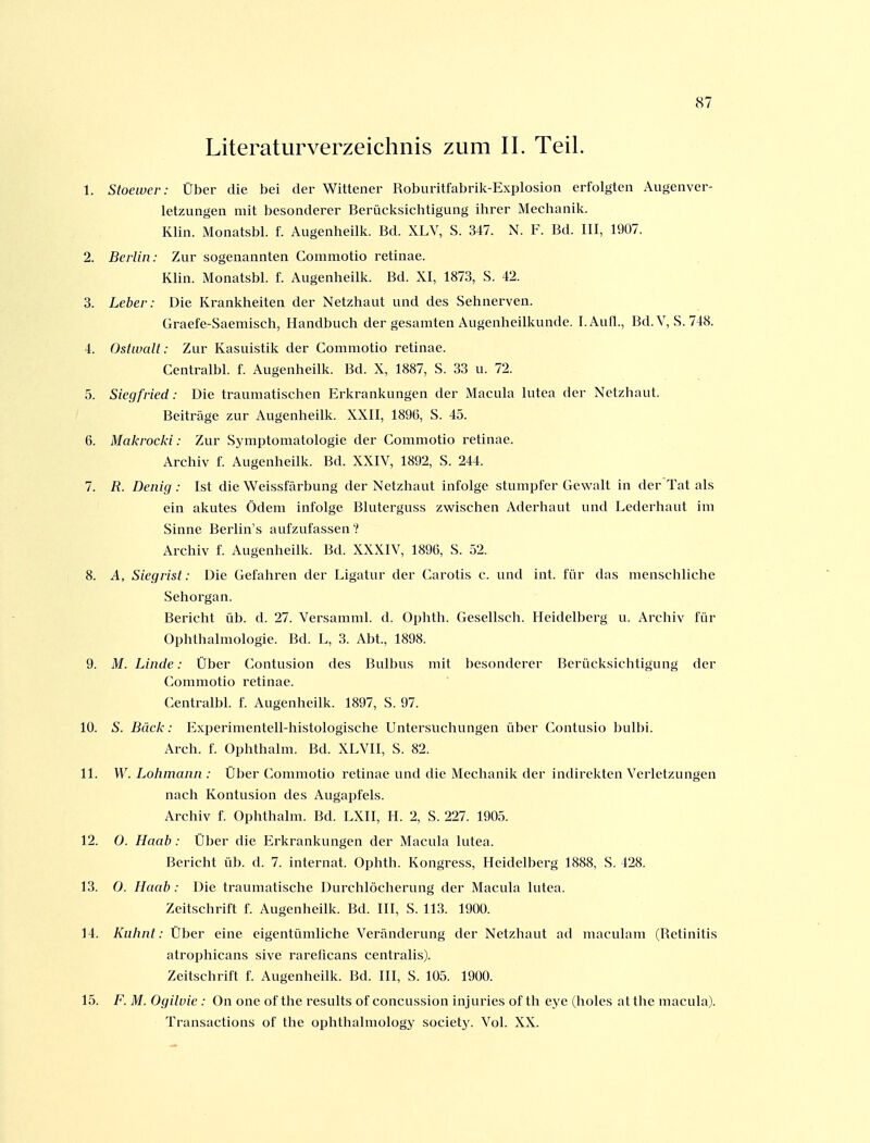 Literaturverzeichnis zum II. Teil. 1. Stoewer: Über die bei der Wittener Roburitfabrilc-Explosion erfolgten Augenver- letzungen mit besonderer Berücksichtigung ihrer Mechanik. Khn. Monatsbl. f. Augenheilk. Bd. XLV, S. 347. N. F. Bd. III, 1907. 2. Berlin: Zur sogenannten Commotio retinae. Klin. Monatsbl. f. Augenheilk. Bd. XI, 1873, S. 42. 3. Leber: Die Krankheiten der Netzhaut und des Sehnerven. Graefe-Saemisch, Handbuch der gesamten Augenheilkunde. l.Aufl., Bd.V, S. 748. 4. Ostwalt: Zur Kasuistik der Commotio retinae. Centralbl. f. Augenheilk. Bd. X, 1887, S. 33 u. 72. 5. Siegfried: Die traumatisclien Erkrankungen der Macula lutea der Netzhaut. Beiträge zur Augenheilk. XXII, 1896, S. 45. 6. Makrocki: Zur Symptomatologie der Commotio retinae. Archiv f. Augenheilk. Bd. XXIV, 1892, S. 244. 7. R. Denig : Ist die Weissfärbung der Netzhaut infolge stumpfer Gewalt in der Tat als ein akutes Ödem infolge Bluterguss zwischen Aderhaut und Lederhaut im Sinne Berlin's aufzufassen ? Archiv f. Augenheilk. Bd. XXXIV, 1896, S. 52. 8. A, Siegrist: Die Gefahren der Ligatur der Carotis c. und int. für das menschliche Sehorgan. Bericht üb. d. 27. Versamml. d. Ophth. Gesellsch. Heidelberg u. Archiv für Ophthalmologie. Bd. L, 3. Abt., 1898. 9. M. Linde: Über Contusion des Bulbus mit besonderer Berücksichtigung der Commotio retinae. Centralbl. f. Augenheilk. 1897, S. 97. 10. S. Bäck: Experimentell-histologische Untersuchungen über Contusio biilbi. Arch. f. Ophthalm. Bd. XLVII, S. 82. 11. W. Lohmann : Über Commotio retinae und die Mechanik der indirekten Verletzungen nach Kontusion des Augapfels. Archiv f. Ophthalm. Bd. LXII, H. 2, S. 227. 1905. 12. 0. Haab: Über die Erkrankungen der Macula lutea. Bericht üb. d. 7. internal. Ophth. Kongress, Heidelberg 1888, S. 428. 13. 0. Haab: Die traumatische Durchlöcherung der Macula lutea. Zeitschrift f. Augenheilk. Bd. III, S. 113. 1900. 14. Kuhnt: Über eine eigentümliche Veränderung der Netzhaut ad maculam (Retinitis atrophicans sive rarelicans centralis). Zeitschrift f. Augenheilk. Bd. III, S. 105. 1900. 15. F. M. Ogilvie : On one of the results of concussion injuries of th eye (holes atthe macula). Transactions of the ophthalmology society. Vol. XX.