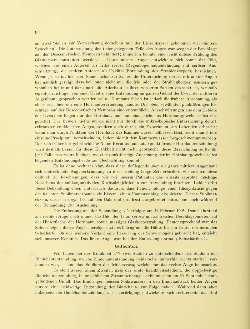 an zwei Stellen zur Verwachsung derselben mit der Linsenkapsel gekommen war (hintere Synechien). Die Untersuchung der tiefer gelegenen Teile des Auges war wegen der Beschläge auf der Descemet'schen Membran behindert; immerhin konnte eine leicht diffuse Trübung des Glaskörpers konstatiert werden. — Unter unsern Augen entwickelte sich somit das Bild, welches die einen Autoren als Iritis serosa (Regenbogenhautentzündung mit seröser Aus- schwitzung), die andern Autoren als Cyklitis (Entzündung des Strahlenkörpers) bezeichnen. Wenn je, so tut hier der Name nichts zur Sache; die Untersuchung derart erkrankter Augen hat nämlich gezeigt, dass bei ihnen nicht nur die Iris oder der Strahlenkörper, sondern ge- wöhnlich beide und dazu noch die Aderhaut in ihren vorderen Partien erkrankt ist, weshalb eigentlich richtiger von einer Uveitis, einer Entzündung im ganzen Gebiet der Uvea, der mittleren Augenhaut, gesprochen werden sollte. Durchaus falsch ist jedoch die frühere Anschauung, als ob es sich hier um eine Hornhauterkrankung handle. Die oben erwähnten punktförmigen Be- schläge auf der Descemet'schen Membran sind entzündliche Ausschwitzungen aus dem Gebiete der Uvea; sie liegen nur der Hornhaut auf und sind nicht ins Hornhautgewebe selbst ein- gebettet. Der Beweis hiefür wurde nicht nur durch die mikroskopische Untersuchung derart erkrankter enukleierter Augen, sondern auch durch ein Experiment am Lebenden erbracht: wenn man durch Punktion der Hornhaut das Kammerwasser abfliessen lässt, sieht man öfters einzelne Präcipitate verschwinden, indem sie mit dem Kammerwasser fortgeschwemmt werden. Der von früher her gebräuchliche Name Keratitis punctata (punktförmige Hornhautentzündung) wird deshalb besser für diese Krankheit nicht mehr gebraucht; diese Bezeichnung sollte für jene Fälle reserviert bleiben, wo eine punktförmige Anordnung der im Hornhautgewebe selbst liegenden Entzündungsherde zur Beobachtung kommt. Es ist ohne weiteres klar, dass diese tiefliegende über die ganze mittlere Augenhaut sich erstreckende Augenerkrankung zu ihrer Heilung lange Zeit erfordert, wir suchten diese dadurch zu beschleunigen, dass wir bei unserm Patienten das allseits erprobte mächtige Resorbens der subkonjunktivalen Kochsalzinjektionen zur Anwendung brachten. Leider erlitt diese Behandlung einen Unterbruch dadurch, dass Patient infolge einer Idiosynkrasie gegen die feuchten Sublimatverbände ein Ekzem, einen Hautausschlag, akquirierte. Dieses Sublimat- ekzem, das sich sogar bis auf den Hals und die Brust ausgebreitet hatte, kam noch während der Behandlung zur Ausheilung. Die Entlassung aus der Behandlung A/s erfolgte am 24. Februar 1905. Damals bestand am rechten Auge noch immer das Bild der Iritis serosa mit zahlreichen Beschlagspunkten auf der Hinterfläche der Hornhaut, sowie massiger Glaskörpertrübung. Dementsprechend war das Sehvermögen dieses Auges herabgesetzt; es betrug nur die Hälfte bis ein Drittel der normalen Sehschärfe. Ob der weitere Verlauf eine Besserung des Sehvermögens gebracht hat, entzieht sich unserer Kenntnis. Das linke Auge war bei der Entlassung normal; Sehschärfe = 1. Gutachten. Wir haben bei der Krankheit A.^s zwei Stadien zu unterscheiden: das Stadium der Bindehautentzündung, welche Bindehautentzündung beiderseits, immerhin rechts stärker, vor- handen war, — und das Stadium der Iritis serosa, welche nur das rechte Auge heimsuchte. Es steht ausser allem Zweifel, dass das erste Krankheitsstadium, die doppelseitige Bindehautentzündung, in ursächlichem Zusammenhange steht mit dem am 30. September statt- gefundenen Unfall. Das Eindringen heissen Sodawassers in den Bindehautsack beider Augen musste eine beidseitige Entzündung der Bindehäute zur Folge haben. Während dann aber linkerseits die Bindehautentzündung rasch zurückging, entwickelte sich rechterseits das Bild