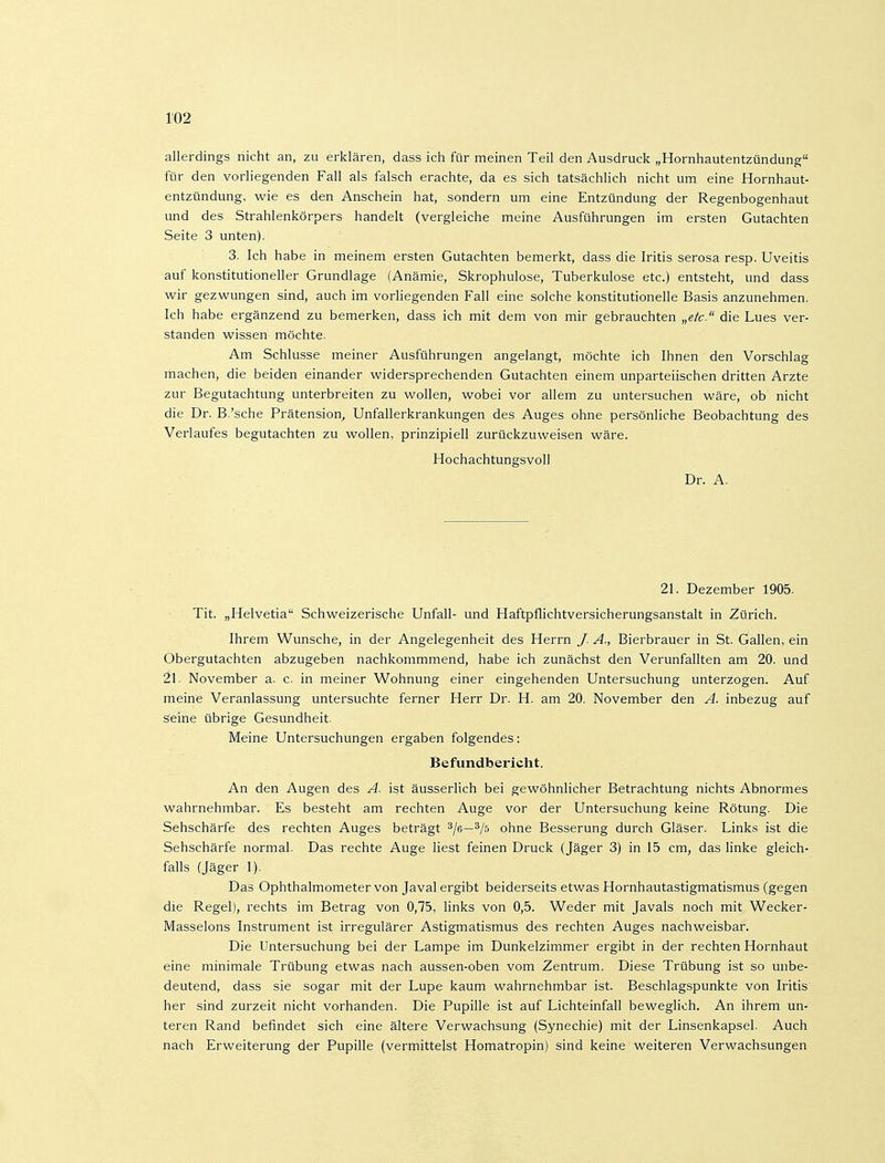 allerdings nicht an, zu erklären, dass ich für meinen Teil den Ausdruck „Hornhautentzündung für den vorliegenden Fall als falsch erachte, da es sich tatsächlich nicht um eine Hornhaut- entzündung, wie es den Anschein hat, sondern um eine Entzündung der Regenbogenhaut und des Strahlenkörpers handelt (vergleiche meine Ausführungen im ersten Gutachten Seite 3 unten). 3. Ich habe in meinem ersten Gutachten bemerkt, dass die Iritis serosa resp. Uveitis auf konstitutioneller Grundlage (Anämie, Skrophulose, Tuberkulose etc.) entsteht, und dass wir gezwungen sind, auch im vorliegenden Fall eine solche konstitutionelle Basis anzunehmen. Ich habe ergänzend zu bemerken, dass ich mit dem von mir gebrauchten „e/c. die Lues ver- standen wissen möchte. Am Schlüsse meiner Ausführungen angelangt, möchte ich Ihnen den Vorschlag machen, die beiden einander widersprechenden Gutachten einem unparteiischen dritten Arzte zur Begutachtung unterbreiten zu wollen, wobei vor allem zu untersuchen wäre, ob nicht die Dr. B.'sche Prätension^ Unfallerkrankungen des Auges ohne persönliche Beobachtung des Verlaufes begutachten zu wollen, prinzipiell zurückzuweisen wäre. Hochachtungsvoll Dr. A. 21. Dezember 1905. Tit. „Helvetia Schweizerische Unfall- und Haftpflichtversicherungsanstalt in Zürich. Ihrem Wunsche, in der Angelegenheit des Herrn J. A., Bierbrauer in St. Gallen, ein Obergutachten abzugeben nachkommmend, habe ich zunächst den Verunfallten am 20. und 21. November a. c. in meiner Wohnung einer eingehenden Untersuchung unterzogen. Auf meine Veranlassung untersuchte ferner Herr Dr. H. am 20. November den A. inbezug auf seine übrige Gesundheit. Meine Untersuchungen ergaben folgendes: Befundbericht. An den Augen des A. ist äusserlich bei gewöhnlicher Betrachtung nichts Abnormes wahrnehmbar. Es besteht am rechten Auge vor der Untersuchung keine Rötung. Die Sehschärfe des rechten Auges beträgt ^Ig—^/ö ohne Besserung durch Gläser. Links ist die Sehschärfe normal. Das rechte Auge liest feinen Druck (Jäger 3) in 15 cm, das linke gleich- falls (Jäger 1). Das Ophthalmometer von Javal ergibt beiderseits etwas Hornhautastigmatismus (gegen die Regel), rechts im Betrag von 0,75, links von 0,5. Weder mit Javals noch mit Wecker- Masseions Instrument ist irregulärer Astigmatismus des rechten Auges nachweisbar. Die Untersuchung bei der Lampe im Dunkelzimmer ergibt in der rechten Hornhaut eine minimale Trübung etwas nach aussen-oben vom Zentrum. Diese Trübung ist so unbe- deutend, dass sie sogar mit der Lupe kaum wahrnehmbar ist. Beschlagspunkte von Iritis her sind zurzeit nicht vorhanden. Die Pupille ist auf Lichteinfall beweglich. An ihrem un- teren Rand befindet sich eine ältere Verwachsung (Synechie) mit der Linsenkapsel. Auch nach Erweiterung der Pupille (vermittelst Homatropin) sind keine weiteren Verwachsungen