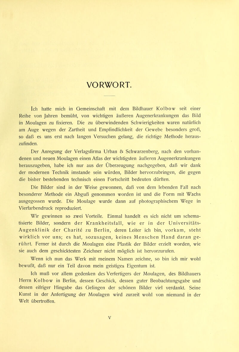 VORWORT. Ich hatte mich in Gemeinschaft mit dem Bildhauer Kolbow seit einer Reihe von Jahren bemüht, von wichtigen äußeren Augenerkrankungen das Bild in Moulagen zu fixieren. Die zu überwindenden Schwierigkeiten waren natürlich am Auge wegen der Zartheit und Empfindlichkeit der Gewebe besonders groß, so daß es uns erst nach langen Versuchen gelang, die richtige Methode heraus- zufinden. Der Anregung der Verlagsfirma Urban & Schwarzenberg, nach den vorhan- denen und neuen Moulagen einen Atlas der wichtigsten äußeren Augenerkrankungen herauszugeben, habe ich nur aus der Überzeugung nachgegeben, daß wir dank der modernen Technik imstande sein würden, Bilder hervorzubringen, die gegen die bisher bestehenden technisch einen Fortschritt bedeuten dürften. Die Bilder sind in der Weise gewonnen, daß von dem lebenden Fall nach besonderer Methode ein Abguß genommen worden ist und die Form mit Wachs ausgegossen wurde. Die Moulage wurde dann auf photographischem Wege in Vierfarbendruck reproduziert. Wir gewinnen so zwei Vorteile. Einmal handelt es sich nicht um schema- tisierte Bilder, sondern der Krankheitsfall, wie er in der Universitäts- Augenklinik der Charite zu Berlin, deren Leiter ich bin, vorkam, steht wirklich vor uns; es hat, sozusagen, keines Menschen Hand daran ge- rührt. Ferner ist durch die Moulagen eine Plastik der Bilder erzielt worden, wie sie auch dem geschicktesten Zeichner nicht möglich ist hervorzurufen. Wenn ich nun das Werk mit meinem Namen zeichne, so bin ich mir wohl bewußt, daß nur ein Teil davon mein geistiges Eigentum ist. Ich muß vor allem gedenken des Verfertigers der Moulagen, des Bildhauers Herrn Kolbow in Berlin, dessen Geschick, dessen guter Beobachtungsgabe und dessen eifriger Hingabe das Gelingen der schönen Bilder viel verdankt. Seine Kunst in der Anfertigung der Moulagen wird zurzeit wohl von niemand in der Welt übertroffen.