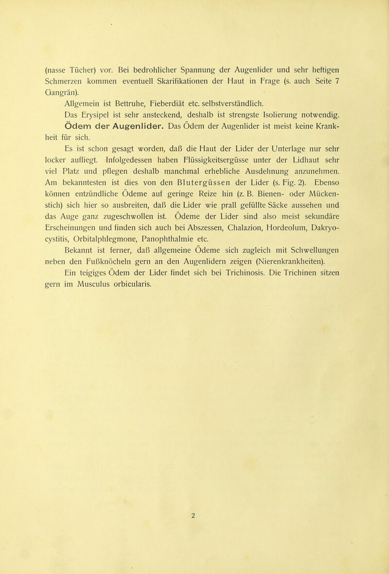 (nasse Tücher) vor. Bei bedrohlicher Spannung der Augenlider und sehr heftigen Schmerzen kommen eventuell Skarifikationen der Haut in Frage (s. auch Seite 7 Gangrän). Allgemein ist Bettruhe, Fieberdiät etc. selbstverständlich. Das Erysipel ist sehr ansteckend, deshalb ist strengste Isolierung notwendig. Ödem der Augenlider. Das Ödem der Augenlider ist meist keine Krank- heit für sich. Es ist schon gesagt worden, daß die Haut der Lider der Unterlage nur sehr locker aufliegt. Infolgedessen haben Flüssigkeitsergüsse unter der Lidhaut sehr viel Platz und pflegen deshalb manchmal erhebliche Ausdehnung anzunehmen. Am bekanntesten ist dies von den Blutergüssen der Lider (s. Fig. 2). Ebenso können entzündliche Ödeme auf geringe Reize hin (z. B. Bienen- oder Mücken- stich) sich hier so ausbreiten, daß die Lider wie prall gefüllte Säcke aussehen und das Auge ganz zugeschwollen ist. Ödeme der Lider sind also meist sekundäre Erscheinungen und finden sich auch bei Abszessen, Chalazion, Hordeolum, Dakryo- cystitis, Orbitalphlegmone, Panophthalmie etc. Bekannt ist ferner, daß allgemeine Ödeme sich zugleich mit Schwellungen neben den Fußknöcheln gern an den Augenlidern zeigen (Nierenkrankheiten). Ein teigiges Ödem der Lider findet sich bei Trichinosis. Die Trichinen sitzen gern im Musculus orbicularis.